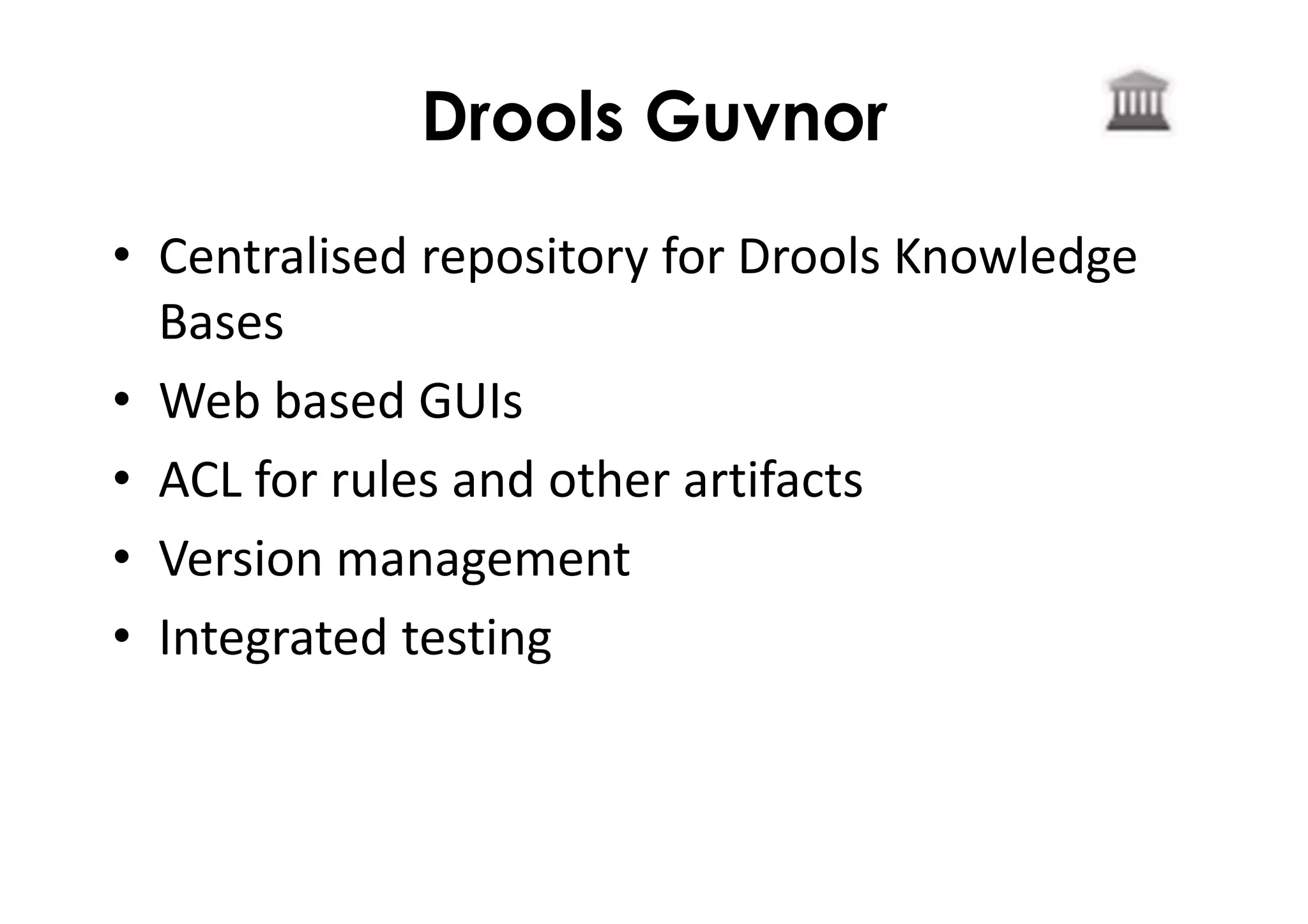 Drools Guvnor
• Centralised repository for Drools Knowledge
Bases
• Web based GUIs
• ACL for rules and other artifacts
• Version management
• Integrated testing
 