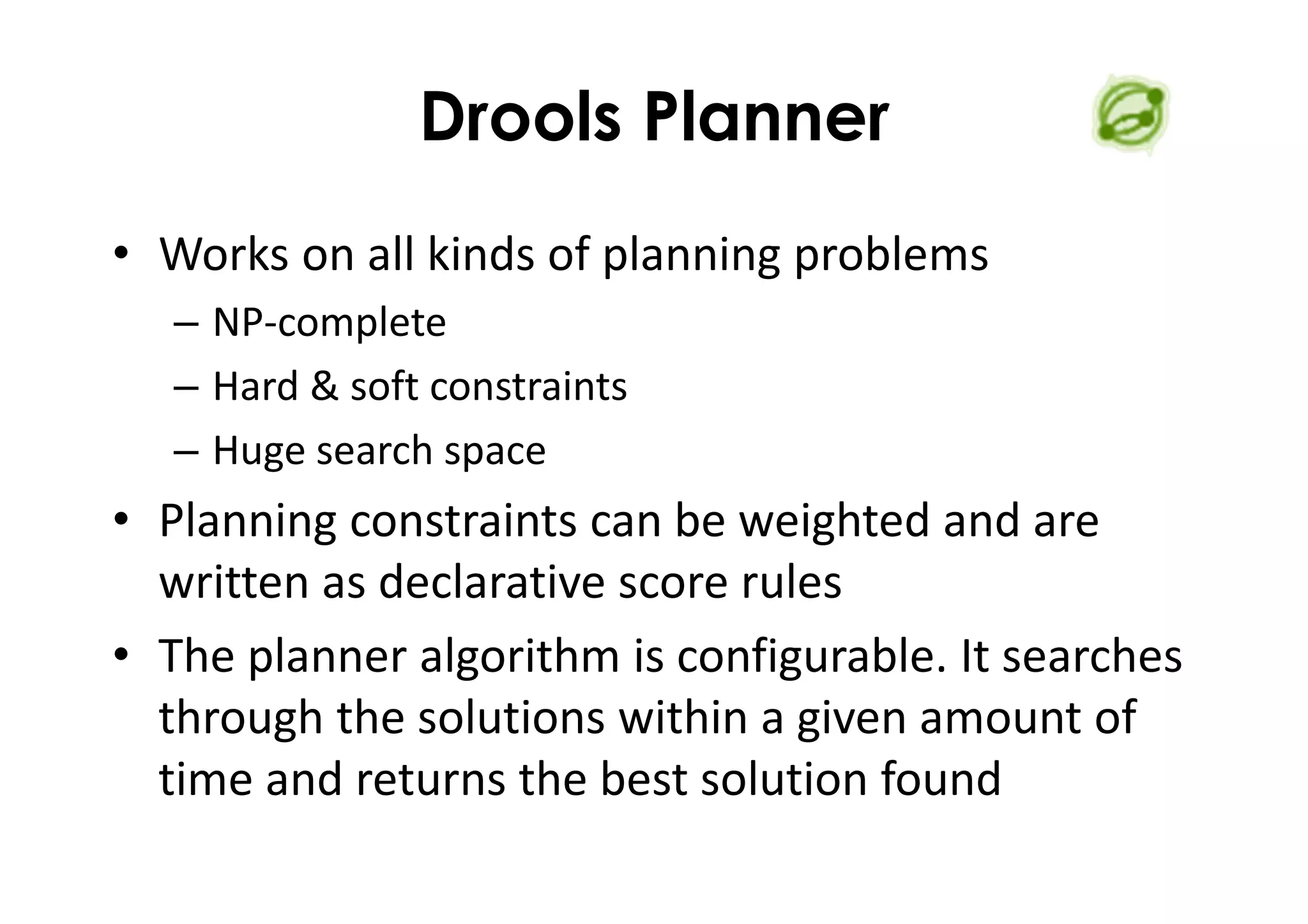 Drools Planner
• Works on all kinds of planning problems
– NP-complete
– Hard & soft constraints
– Huge search space
• Planning constraints can be weighted and are
written as declarative score rules
• The planner algorithm is configurable. It searches
through the solutions within a given amount of
time and returns the best solution found
 