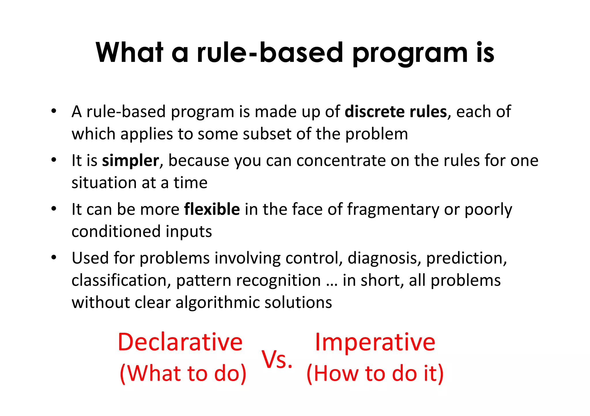 What a rule-based program is
• A rule-based program is made up of discrete rules, each of
which applies to some subset of the problem
• It is simpler, because you can concentrate on the rules for one
situation at a time
• It can be more flexible in the face of fragmentary or poorly
conditioned inputs
• Used for problems involving control, diagnosis, prediction,
classification, pattern recognition … in short, all problems
without clear algorithmic solutions
Declarative
(What to do)
Imperative
(How to do it)
Vs.
 