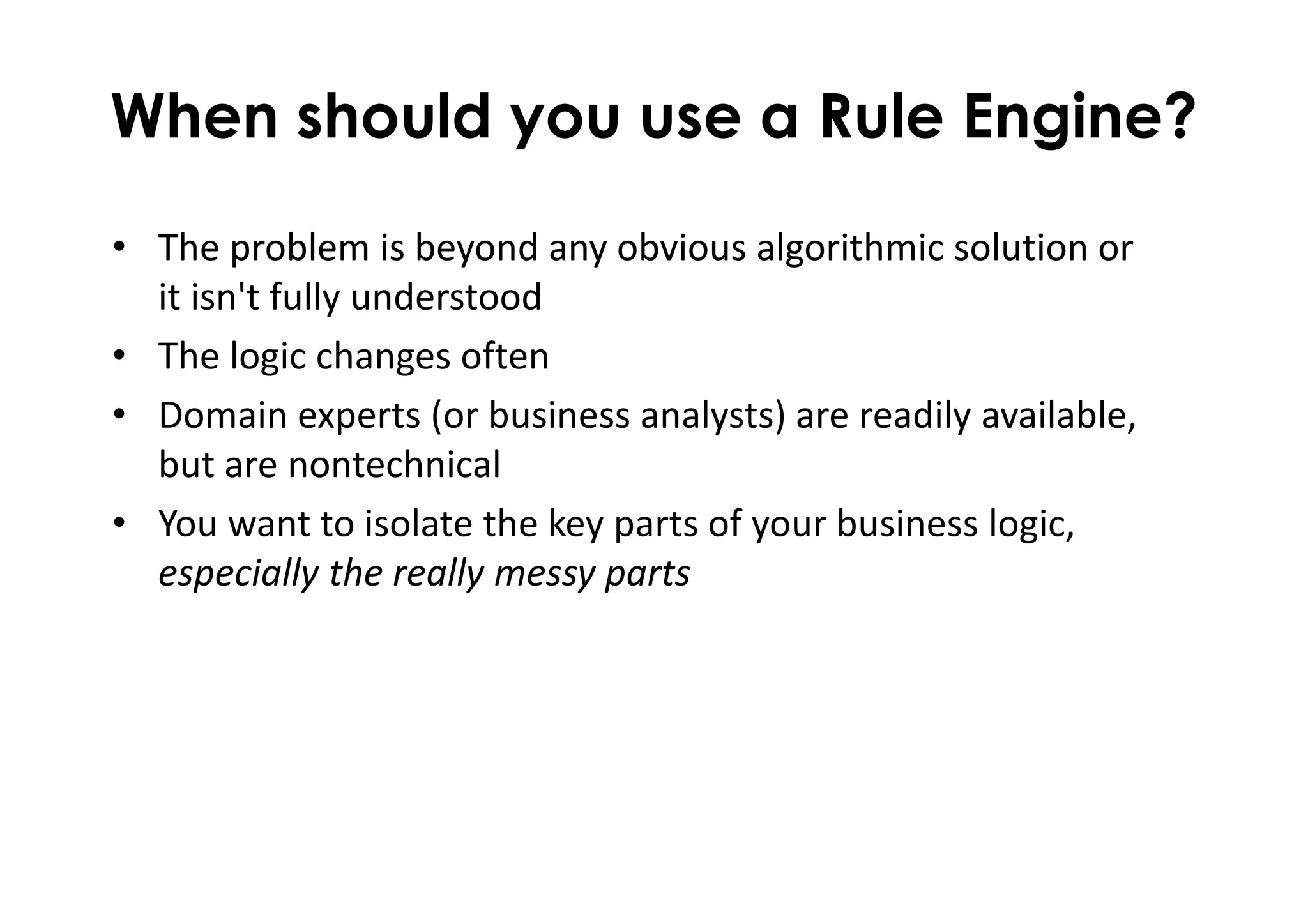 When should you use a Rule Engine?
• The problem is beyond any obvious algorithmic solution or
it isn't fully understood
• The logic changes often
• Domain experts (or business analysts) are readily available,
but are nontechnical
• You want to isolate the key parts of your business logic,
especially the really messy parts
 