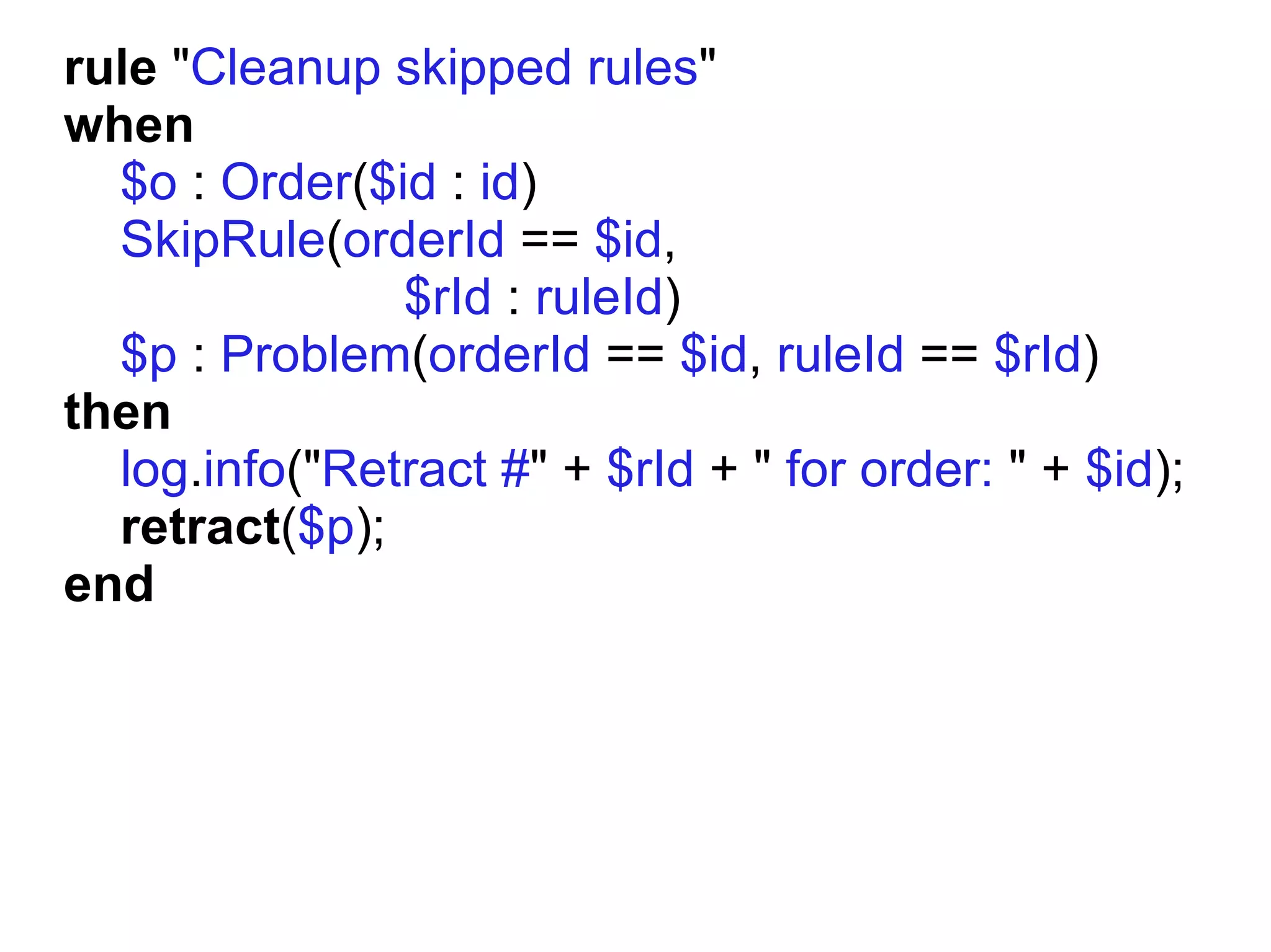 rule "Cleanup skipped rules"
when
  $o : Order($id : id)
  SkipRule(orderId == $id,
               $rId : ruleId)
  $p : Problem(orderId == $id, ruleId == $rId)
then
  log.info("Retract #" + $rId + " for order: " + $id);
  retract($p);
end
 