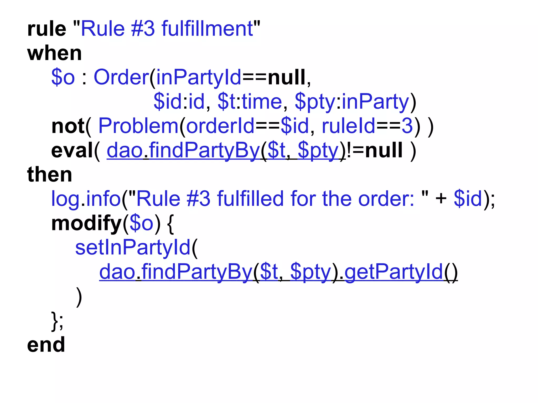 rule "Rule #3 fulfillment"
when
  $o : Order(inPartyId==null,
              $id:id, $t:time, $pty:inParty)
  not( Problem(orderId==$id, ruleId==3) )
  eval( dao.findPartyBy($t, $pty)!=null )
then
  log.info("Rule #3 fulfilled for the order: " + $id);
  modify($o) {
     setInPartyId(
        dao.findPartyBy($t, $pty).getPartyId()
     )
  };
end
 