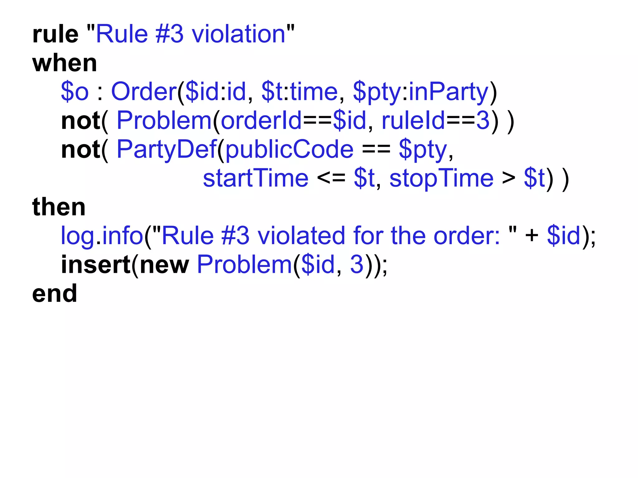 rule "Rule #3 violation"
when
  $o : Order($id:id, $t:time, $pty:inParty)
  not( Problem(orderId==$id, ruleId==3) )
  not( PartyDef(publicCode == $pty,
               startTime <= $t, stopTime > $t) )
then
  log.info("Rule #3 violated for the order: " + $id);
  insert(new Problem($id, 3));
end
 