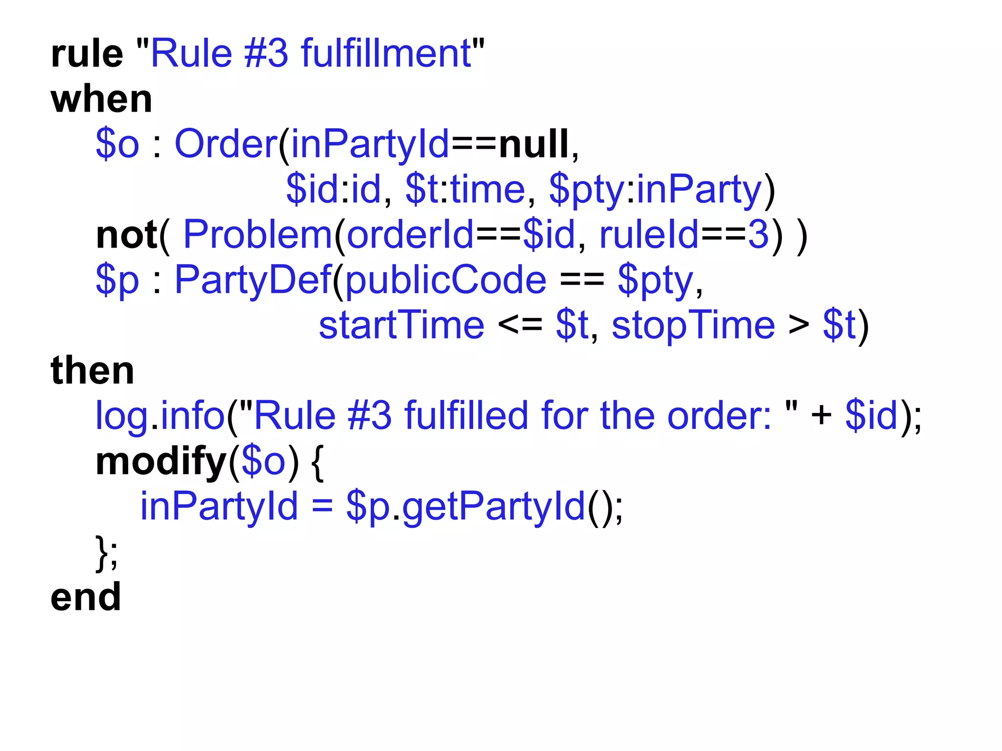 rule "Rule #3 fulfillment"
when
  $o : Order(inPartyId==null,
             $id:id, $t:time, $pty:inParty)
  not( Problem(orderId==$id, ruleId==3) )
  $p : PartyDef(publicCode == $pty,
               startTime <= $t, stopTime > $t)
then
  log.info("Rule #3 fulfilled for the order: " + $id);
  modify($o) {
     inPartyId = $p.getPartyId();
  };
end
 
