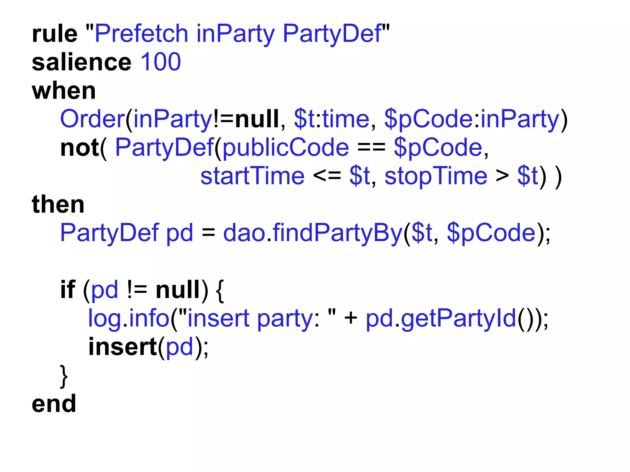 rule "Prefetch inParty PartyDef"
salience 100
when
  Order(inParty!=null, $t:time, $pCode:inParty)
  not( PartyDef(publicCode == $pCode,
                startTime <= $t, stopTime > $t) )
then
  PartyDef pd = dao.findPartyBy($t, $pCode);

  if (pd != null) {
      log.info("insert party: " + pd.getPartyId());
      insert(pd);
  }
end
 