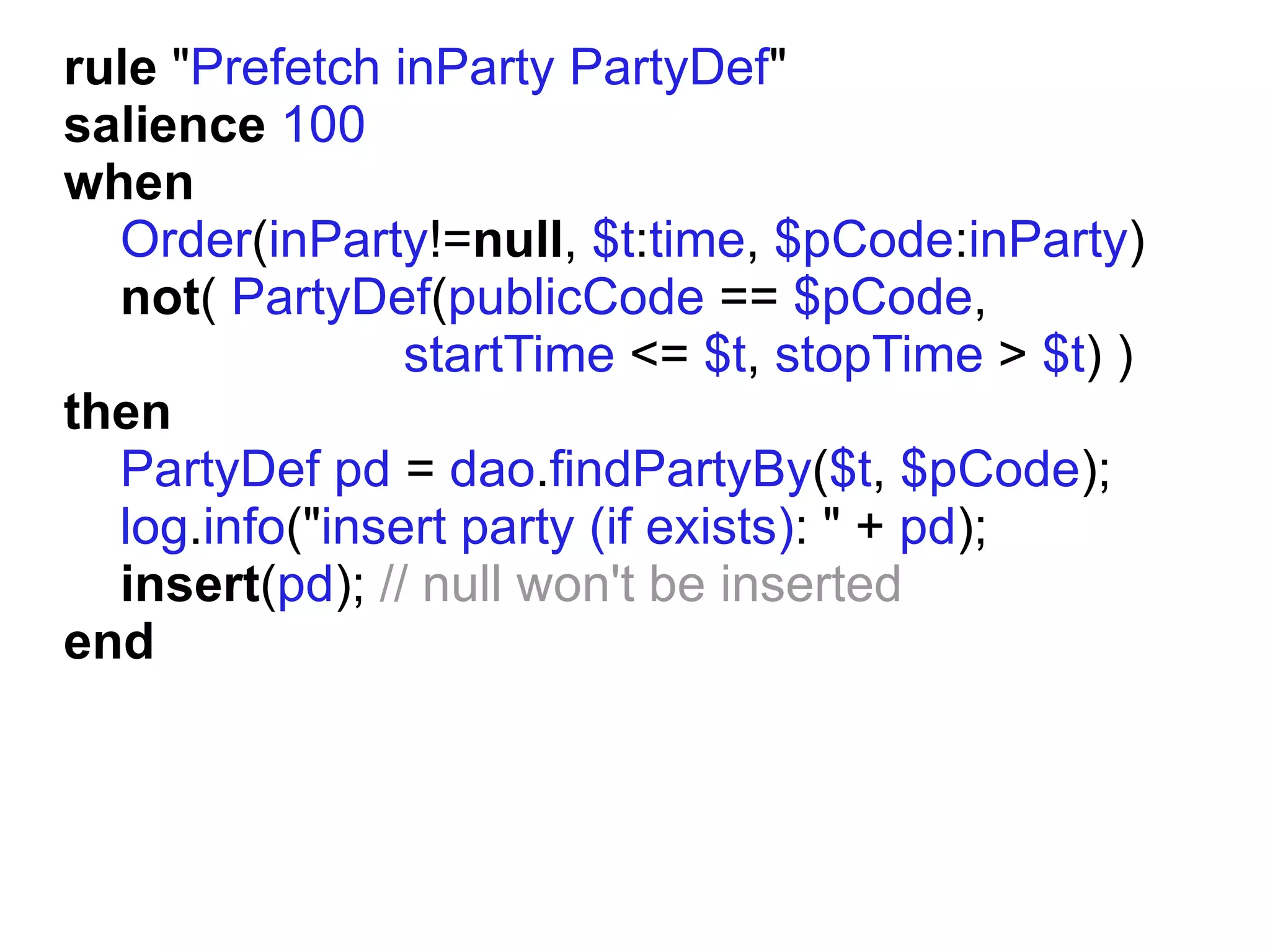 rule "Prefetch inParty PartyDef"
salience 100
when
  Order(inParty!=null, $t:time, $pCode:inParty)
  not( PartyDef(publicCode == $pCode,
                startTime <= $t, stopTime > $t) )
then
  PartyDef pd = dao.findPartyBy($t, $pCode);
  log.info("insert party (if exists): " + pd);
  insert(pd); // null won't be inserted
end
 