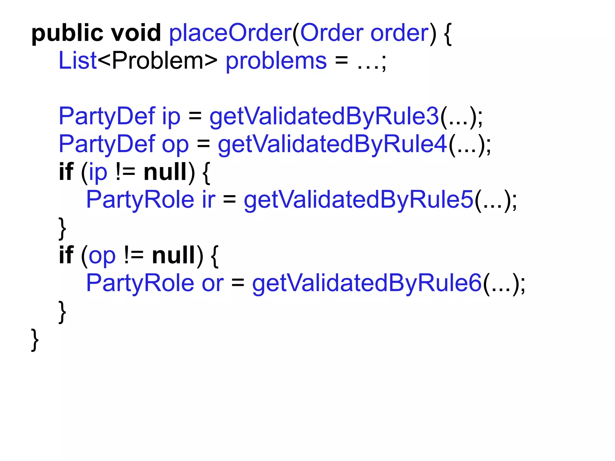 public void placeOrder(Order order) {
  List<Problem> problems = …;

    PartyDef ip = getValidatedByRule3(...);
    PartyDef op = getValidatedByRule4(...);
    if (ip != null) {
        PartyRole ir = getValidatedByRule5(...);
    }
    if (op != null) {
        PartyRole or = getValidatedByRule6(...);
    }
}
 