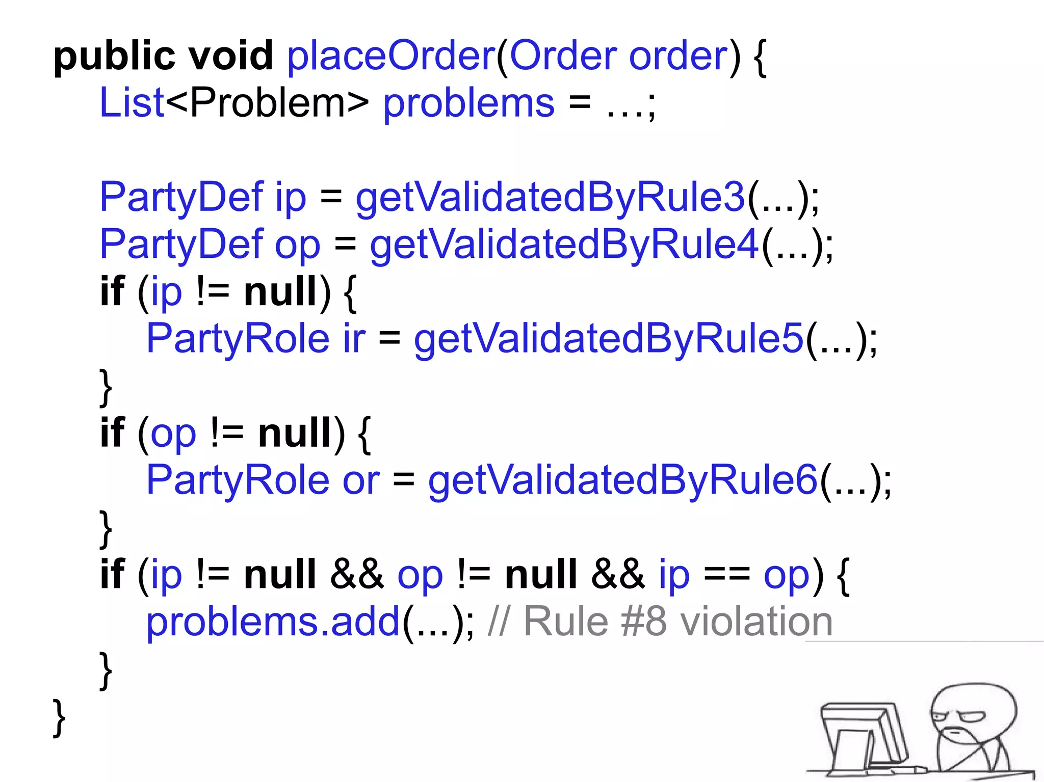 public void placeOrder(Order order) {
  List<Problem> problems = …;

    PartyDef ip = getValidatedByRule3(...);
    PartyDef op = getValidatedByRule4(...);
    if (ip != null) {
        PartyRole ir = getValidatedByRule5(...);
    }
    if (op != null) {
        PartyRole or = getValidatedByRule6(...);
    }
    if (ip != null && op != null && ip == op) {
        problems.add(...); // Rule #8 violation
    }
}
 