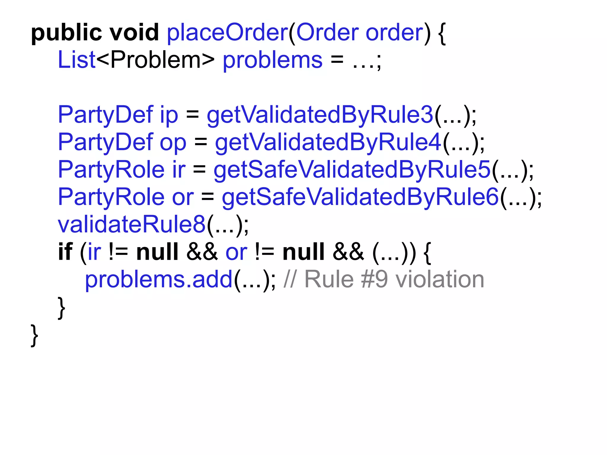 public void placeOrder(Order order) {
  List<Problem> problems = …;

    PartyDef ip = getValidatedByRule3(...);
    PartyDef op = getValidatedByRule4(...);
    PartyRole ir = getSafeValidatedByRule5(...);
    PartyRole or = getSafeValidatedByRule6(...);
    validateRule8(...);
    if (ir != null && or != null && (...)) {
        problems.add(...); // Rule #9 violation
    }
}
 