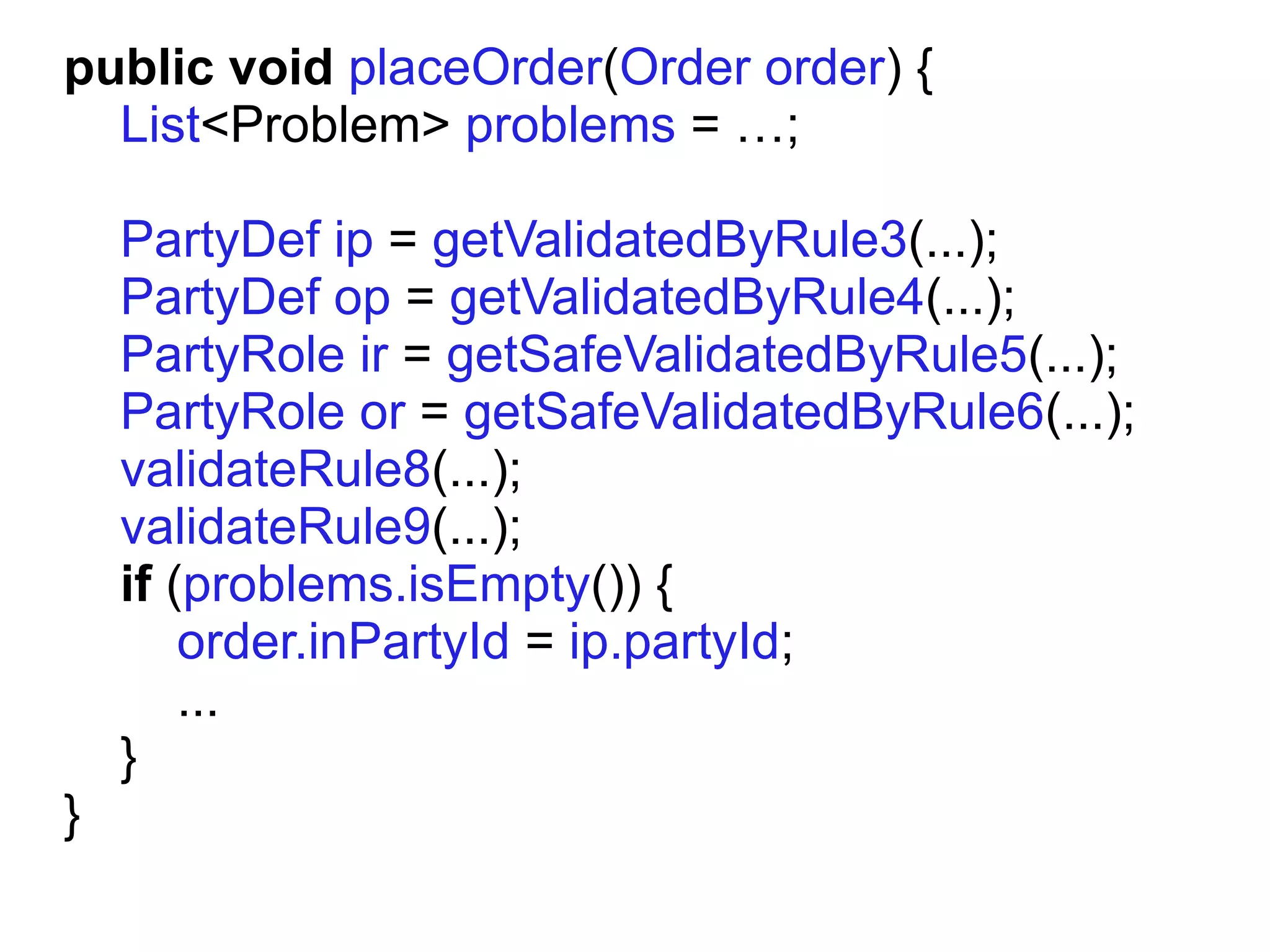 public void placeOrder(Order order) {
  List<Problem> problems = …;

    PartyDef ip = getValidatedByRule3(...);
    PartyDef op = getValidatedByRule4(...);
    PartyRole ir = getSafeValidatedByRule5(...);
    PartyRole or = getSafeValidatedByRule6(...);
    validateRule8(...);
    validateRule9(...);
    if (problems.isEmpty()) {
        order.inPartyId = ip.partyId;
        ...
    }
}
 