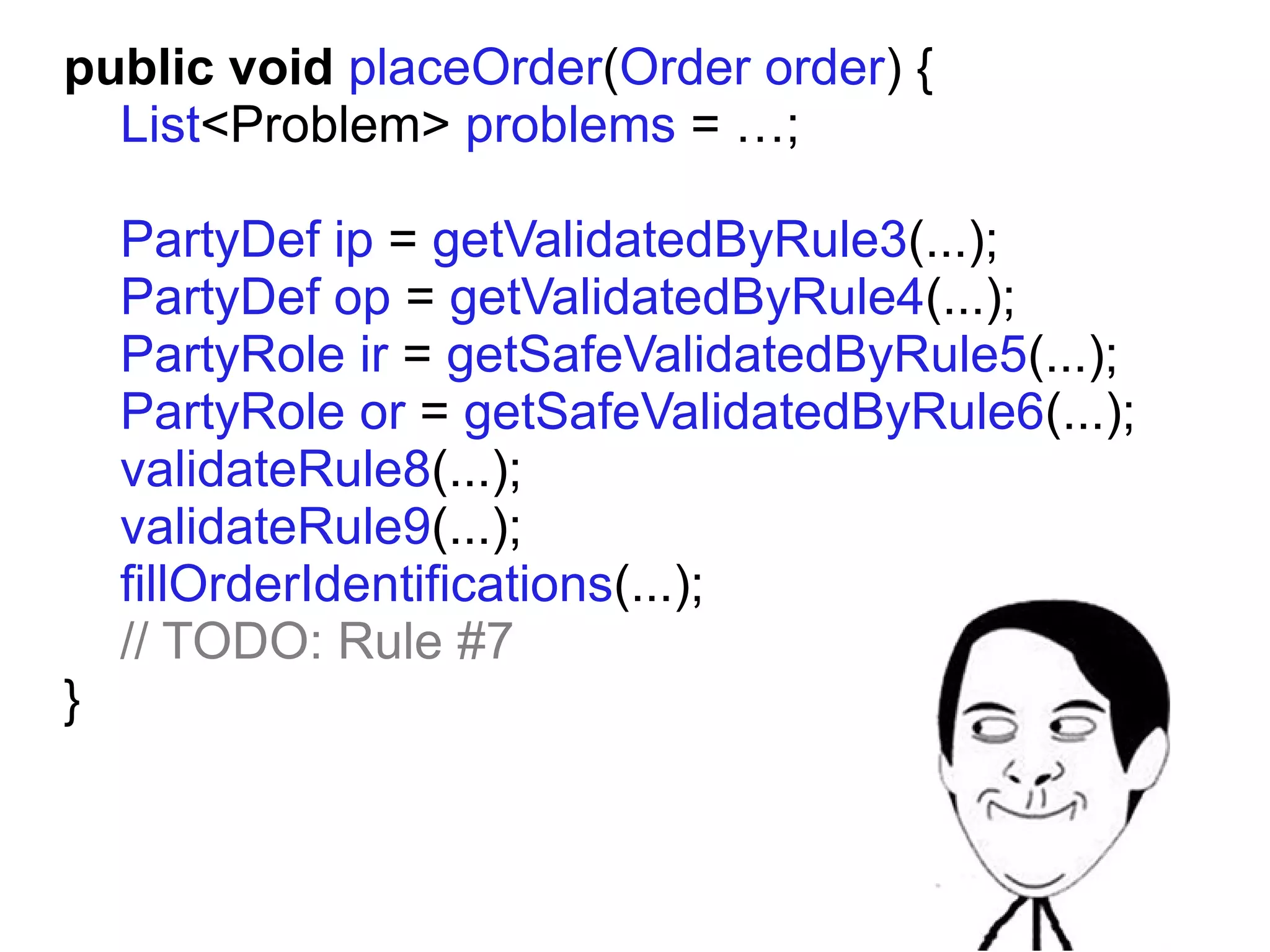public void placeOrder(Order order) {
  List<Problem> problems = …;

    PartyDef ip = getValidatedByRule3(...);
    PartyDef op = getValidatedByRule4(...);
    PartyRole ir = getSafeValidatedByRule5(...);
    PartyRole or = getSafeValidatedByRule6(...);
    validateRule8(...);
    validateRule9(...);
    fillOrderIdentifications(...);
    // TODO: Rule #7
}
 