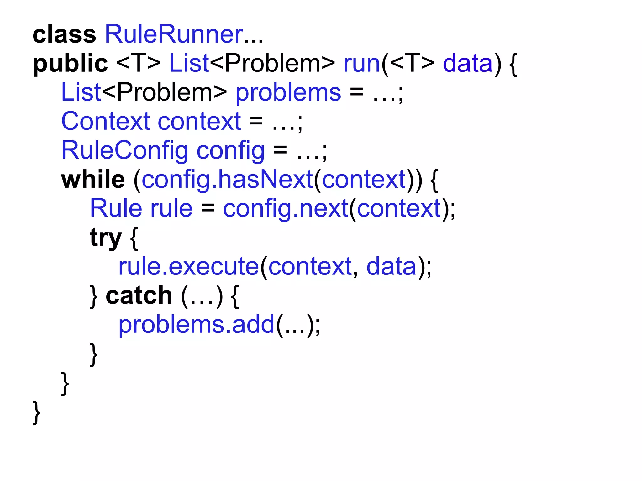 class RuleRunner...
public <T> List<Problem> run(<T> data) {
  List<Problem> problems = …;
  Context context = …;
  RuleConfig config = …;
  while (config.hasNext(context)) {
     Rule rule = config.next(context);
     try {
        rule.execute(context, data);
     } catch (…) {
        problems.add(...);
     }
  }
}
 