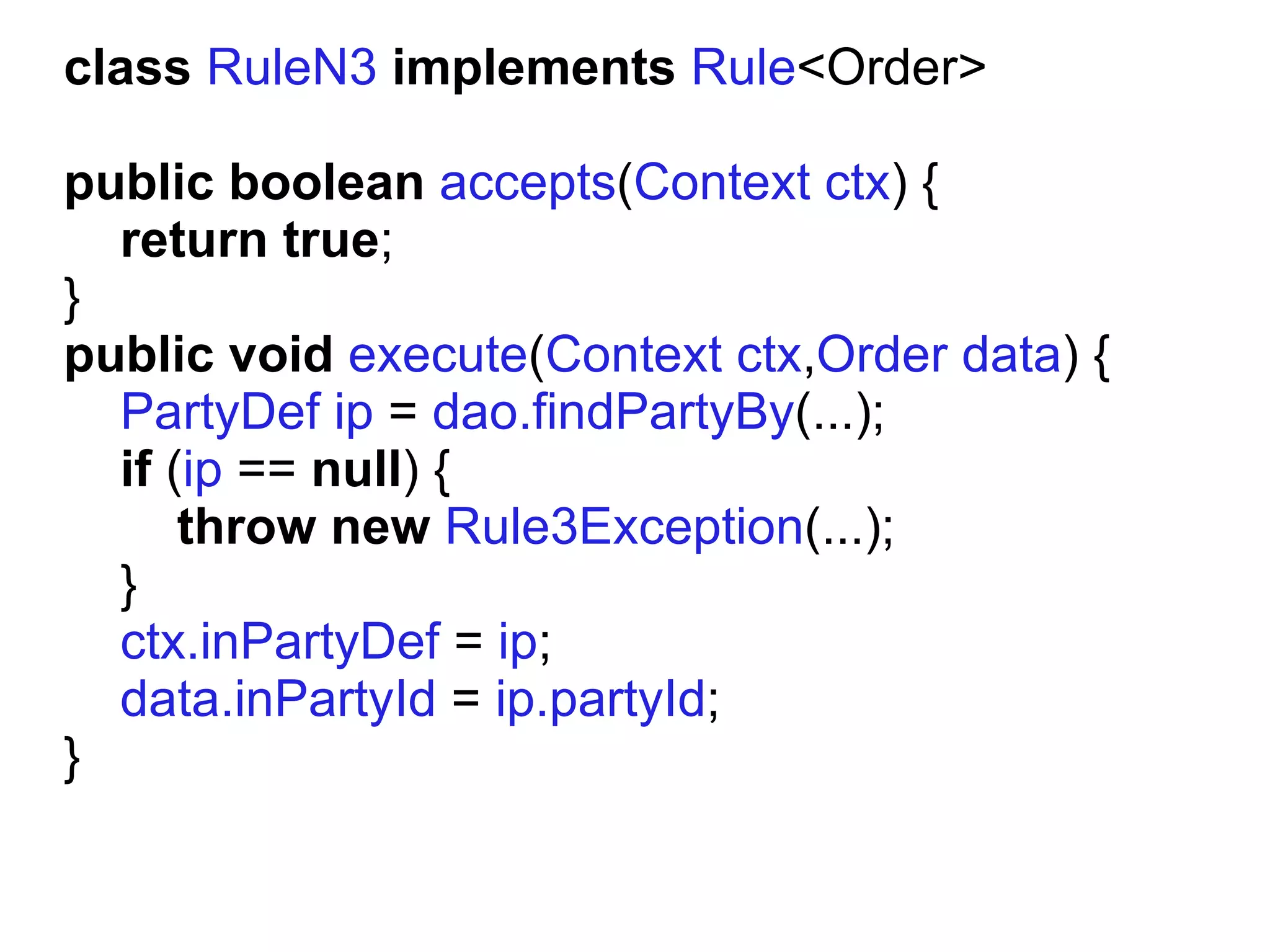 class RuleN3 implements Rule<Order>

public boolean accepts(Context ctx) {
  return true;
}
public void execute(Context ctx,Order data) {
  PartyDef ip = dao.findPartyBy(...);
  if (ip == null) {
      throw new Rule3Exception(...);
  }
  ctx.inPartyDef = ip;
  data.inPartyId = ip.partyId;
}
 