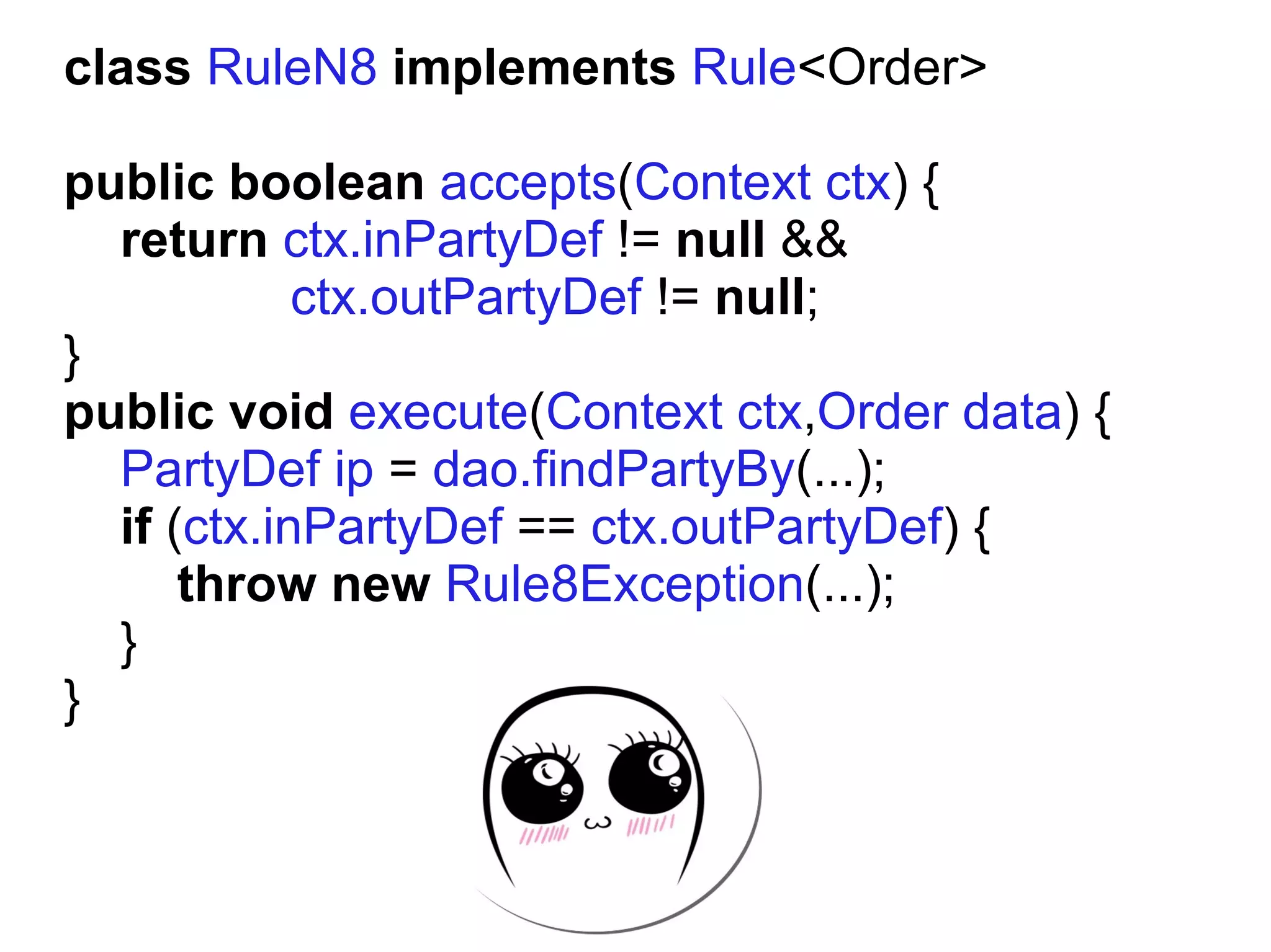 class RuleN8 implements Rule<Order>

public boolean accepts(Context ctx) {
  return ctx.inPartyDef != null &&
            ctx.outPartyDef != null;
}
public void execute(Context ctx,Order data) {
  PartyDef ip = dao.findPartyBy(...);
  if (ctx.inPartyDef == ctx.outPartyDef) {
      throw new Rule8Exception(...);
  }
}
 