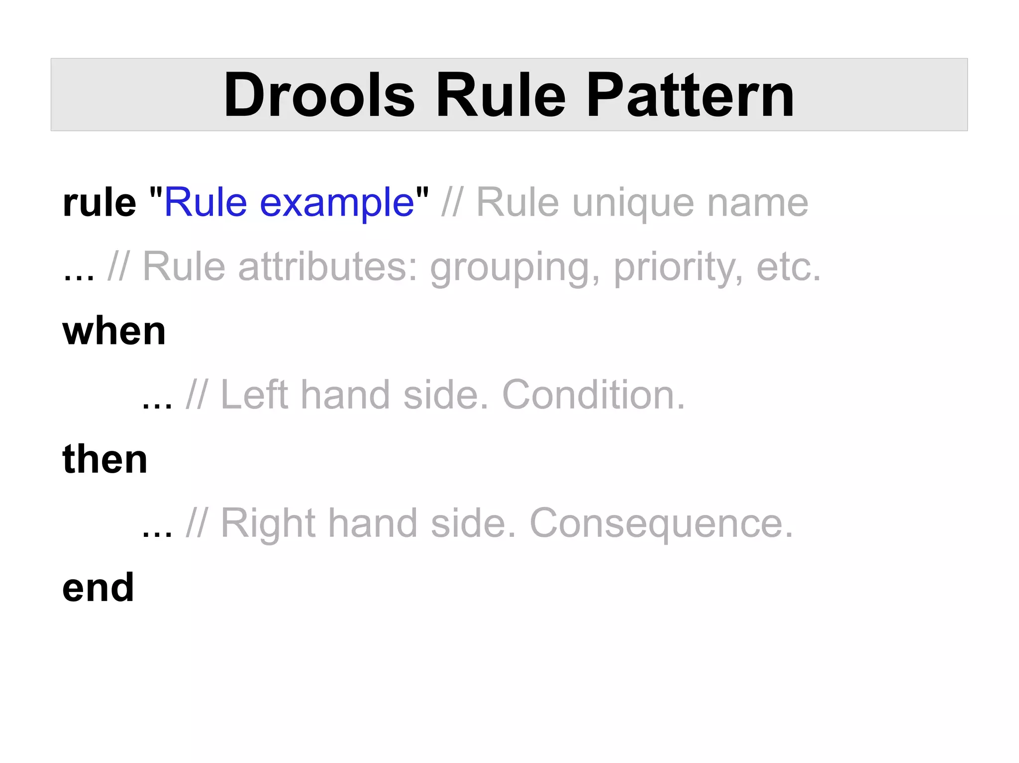 Drools Rule Pattern
rule "Rule example" // Rule unique name
... // Rule attributes: grouping, priority, etc.
when
      ... // Left hand side. Condition.
then
      ... // Right hand side. Consequence.
end
 
