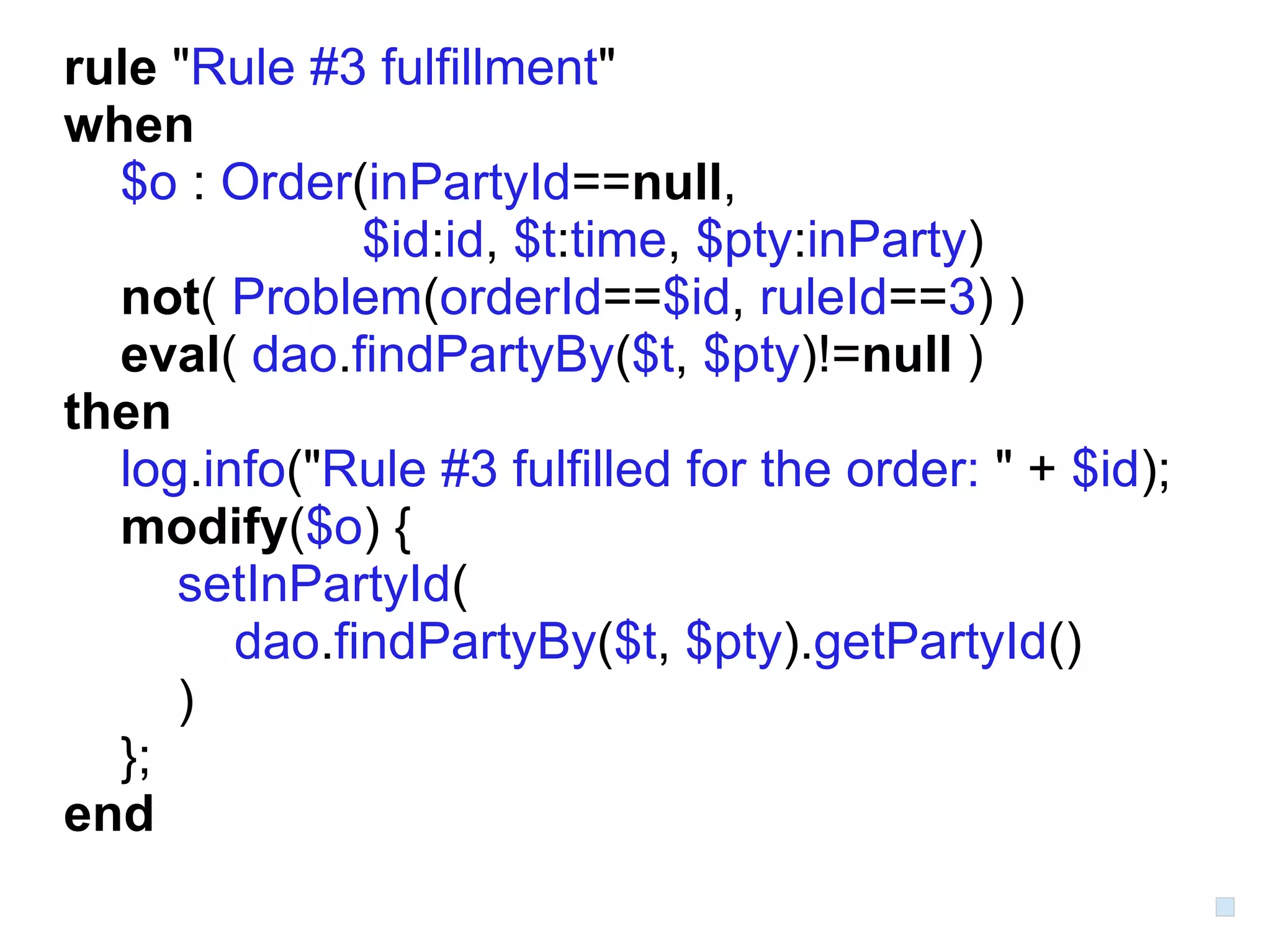 rule "Rule #3 fulfillment"
when
  $o : Order(inPartyId==null,
              $id:id, $t:time, $pty:inParty)
  not( Problem(orderId==$id, ruleId==3) )
  eval( dao.findPartyBy($t, $pty)!=null )
then
  log.info("Rule #3 fulfilled for the order: " + $id);
  modify($o) {
     setInPartyId(
        dao.findPartyBy($t, $pty).getPartyId()
     )
  };
end
 
