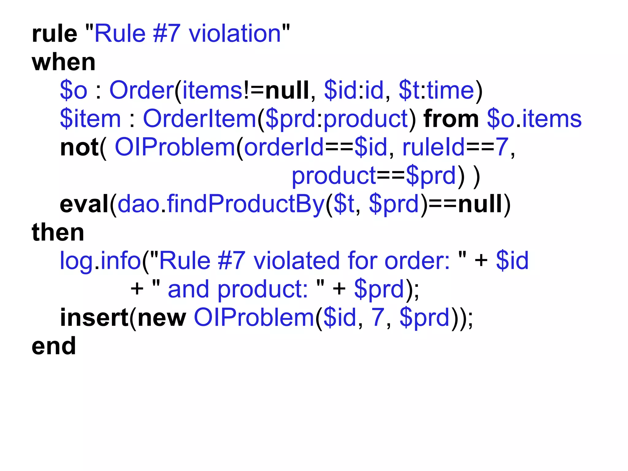 rule "Rule #7 violation"
when
  $o : Order(items!=null, $id:id, $t:time)
  $item : OrderItem($prd:product) from $o.items
  not( OIProblem(orderId==$id, ruleId==7,
                         product==$prd) )
  eval(dao.findProductBy($t, $prd)==null)
then
  log.info("Rule #7 violated for order: " + $id
         + " and product: " + $prd);
  insert(new OIProblem($id, 7, $prd));
end
 