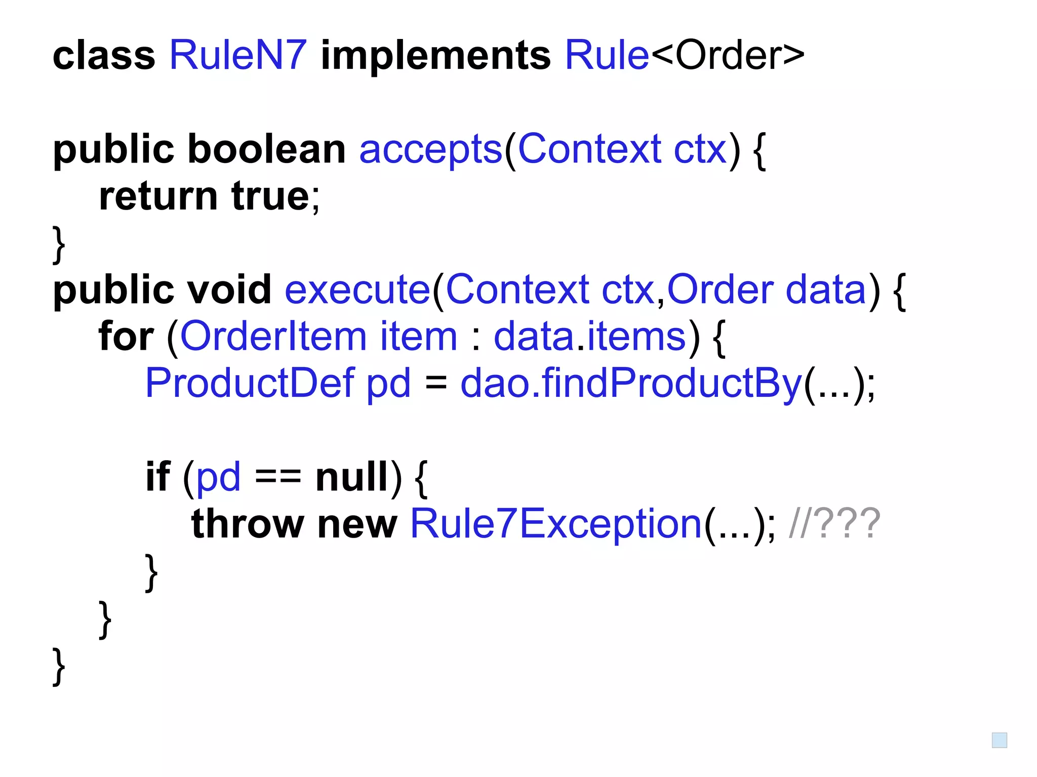 class RuleN7 implements Rule<Order>

public boolean accepts(Context ctx) {
  return true;
}
public void execute(Context ctx,Order data) {
  for (OrderItem item : data.items) {
    ProductDef pd = dao.findProductBy(...);

        if (pd == null) {
            throw new Rule7Exception(...); //???
        }
    }
}
 