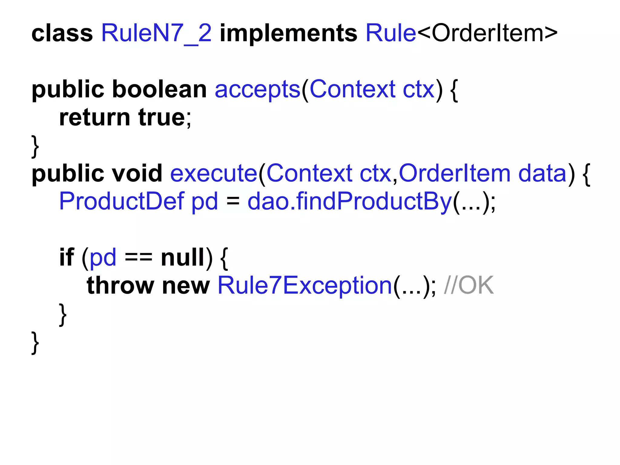 class RuleN7_2 implements Rule<OrderItem>

public boolean accepts(Context ctx) {
  return true;
}
public void execute(Context ctx,OrderItem data) {
  ProductDef pd = dao.findProductBy(...);

    if (pd == null) {
        throw new Rule7Exception(...); //OK
    }
}
 