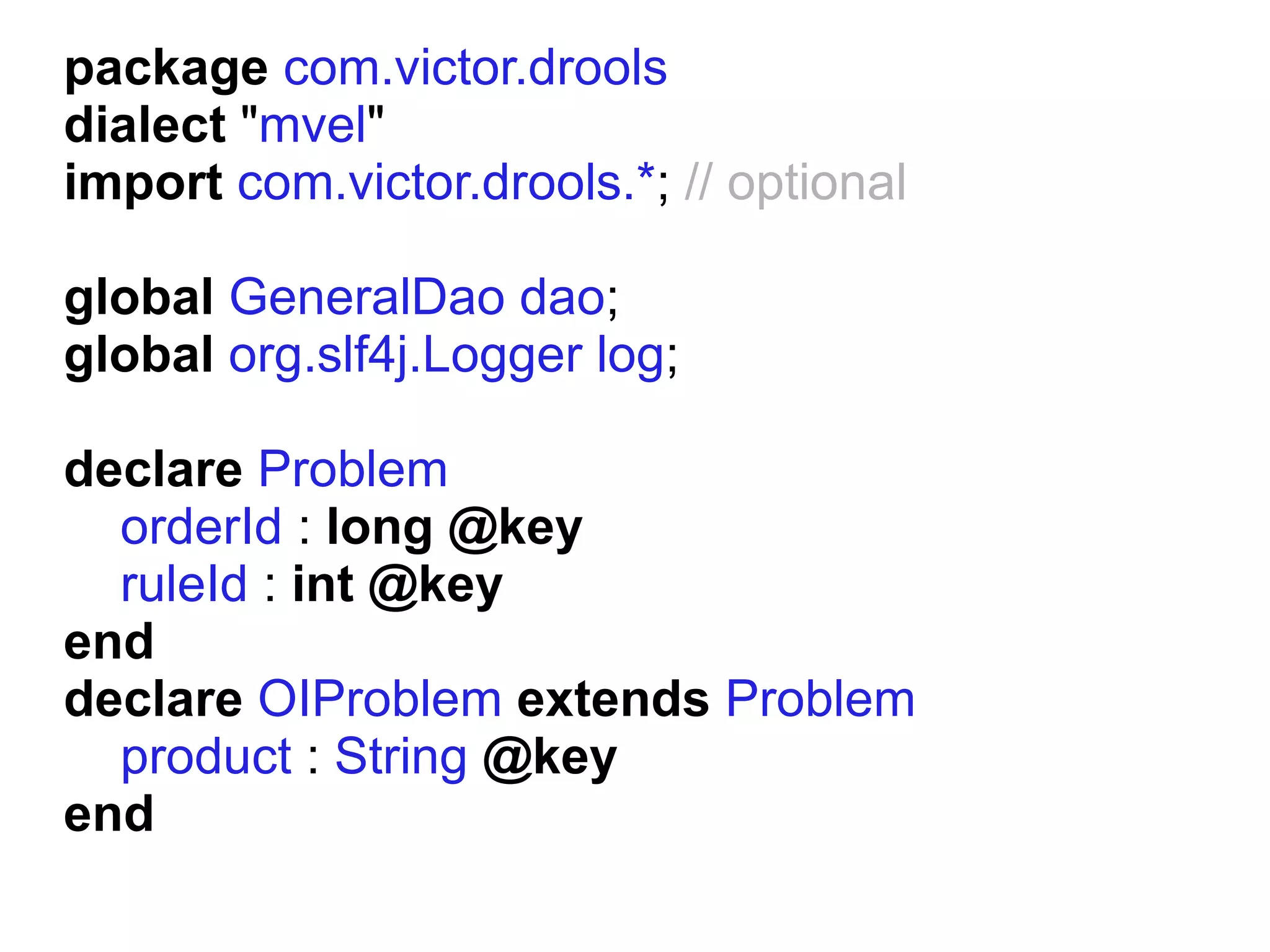 package com.victor.drools
dialect "mvel"
import com.victor.drools.*; // optional

global GeneralDao dao;
global org.slf4j.Logger log;

declare Problem
  orderId : long @key
  ruleId : int @key
end
declare OIProblem extends Problem
  product : String @key
end
 
