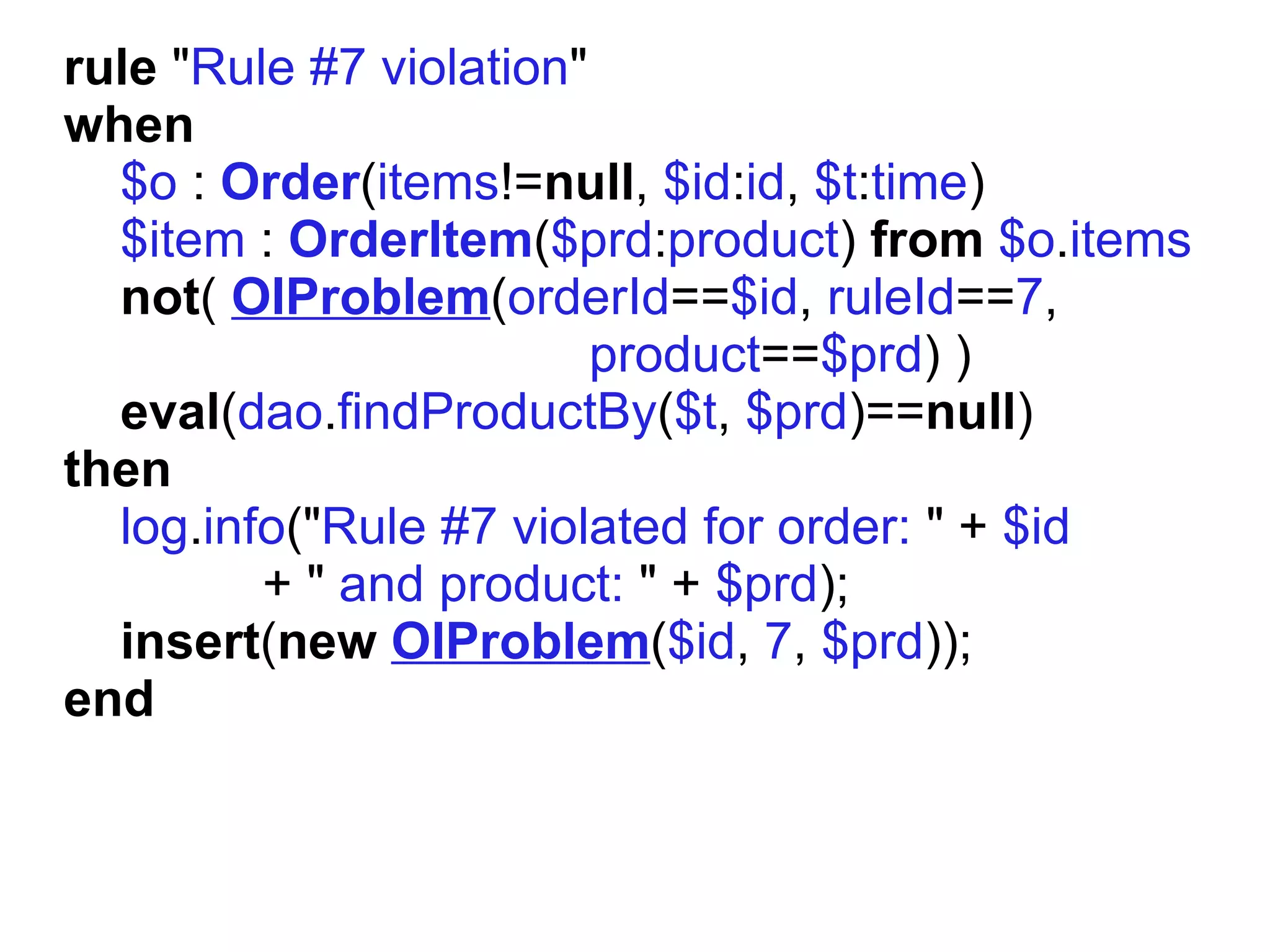 rule "Rule #7 violation"
when
  $o : Order(items!=null, $id:id, $t:time)
  $item : OrderItem($prd:product) from $o.items
  not( OIProblem(orderId==$id, ruleId==7,
                         product==$prd) )
  eval(dao.findProductBy($t, $prd)==null)
then
  log.info("Rule #7 violated for order: " + $id
         + " and product: " + $prd);
  insert(new OIProblem($id, 7, $prd));
end
 