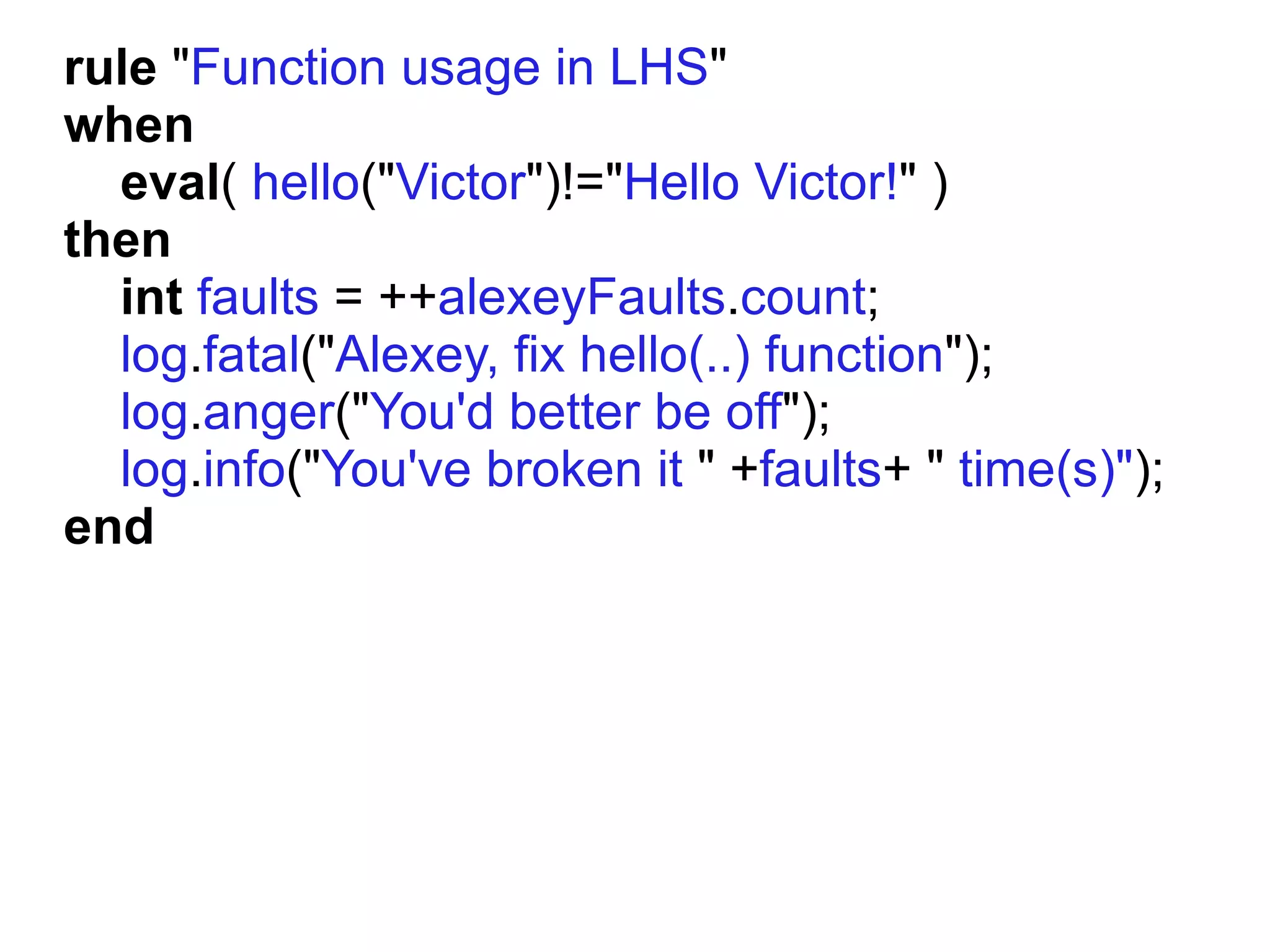rule "Function usage in LHS"
when
  eval( hello("Victor")!="Hello Victor!" )
then
  int faults = ++alexeyFaults.count;
  log.fatal("Alexey, fix hello(..) function");
  log.anger("You'd better be off");
  log.info("You've broken it " +faults+ " time(s)");
end
 