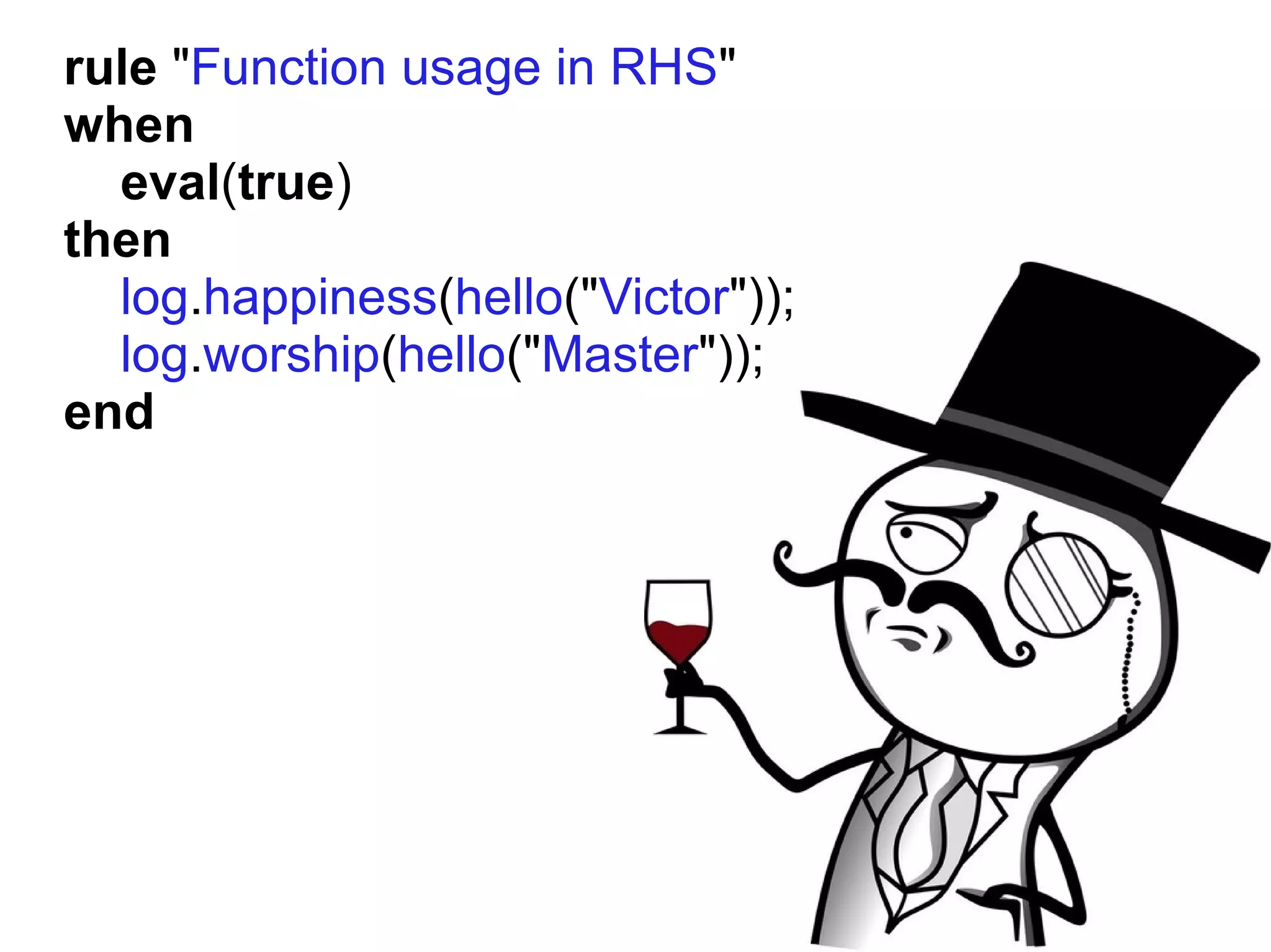 rule "Function usage in RHS"
when
  eval(true)
then
  log.happiness(hello("Victor"));
  log.worship(hello("Master"));
end
 
