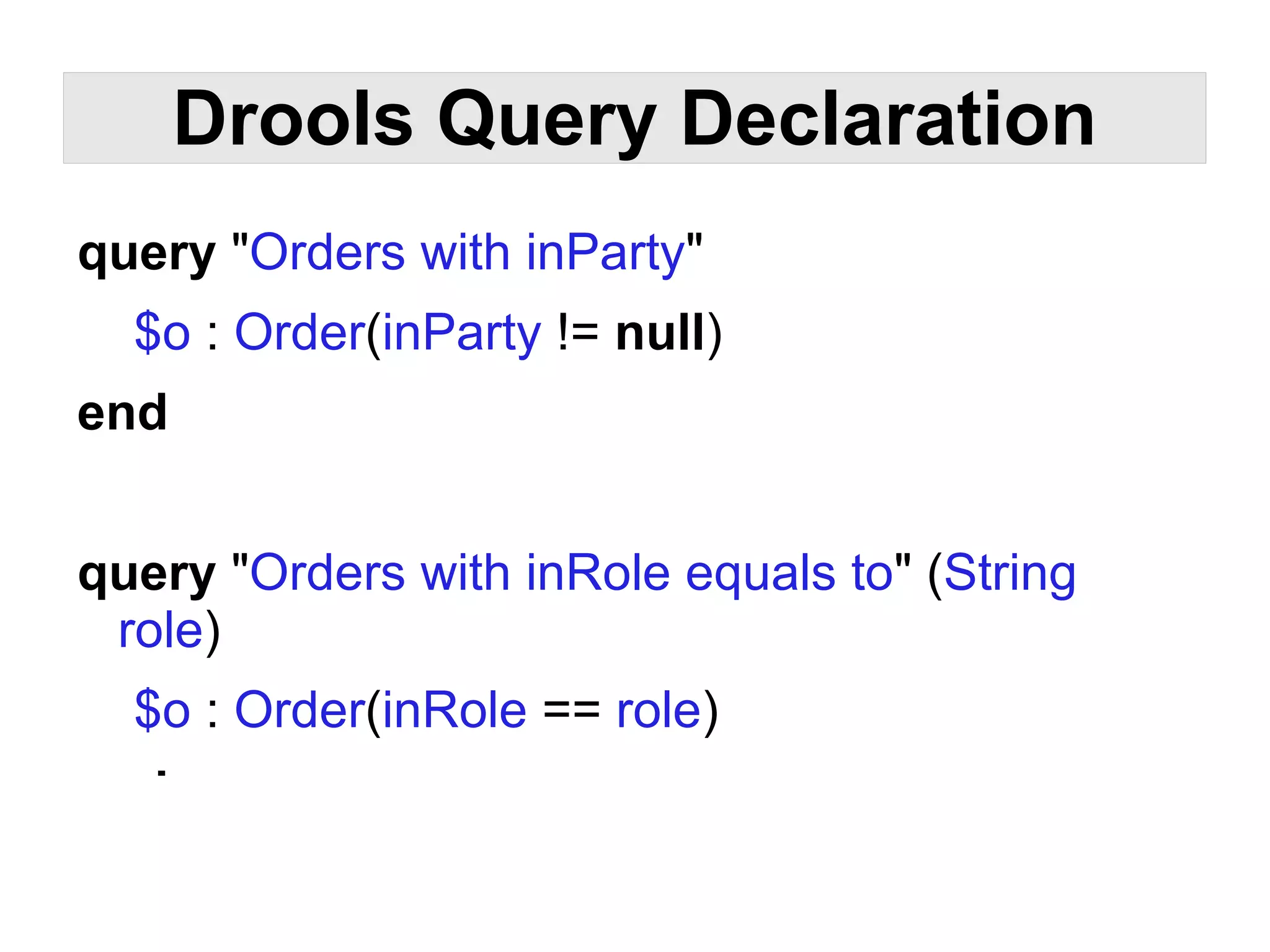 Drools Query Declaration
query "Orders with inParty"
  $o : Order(inParty != null)
end


query "Orders with inRole equals to" (String
 role)
  $o : Order(inRole == role)
end
 