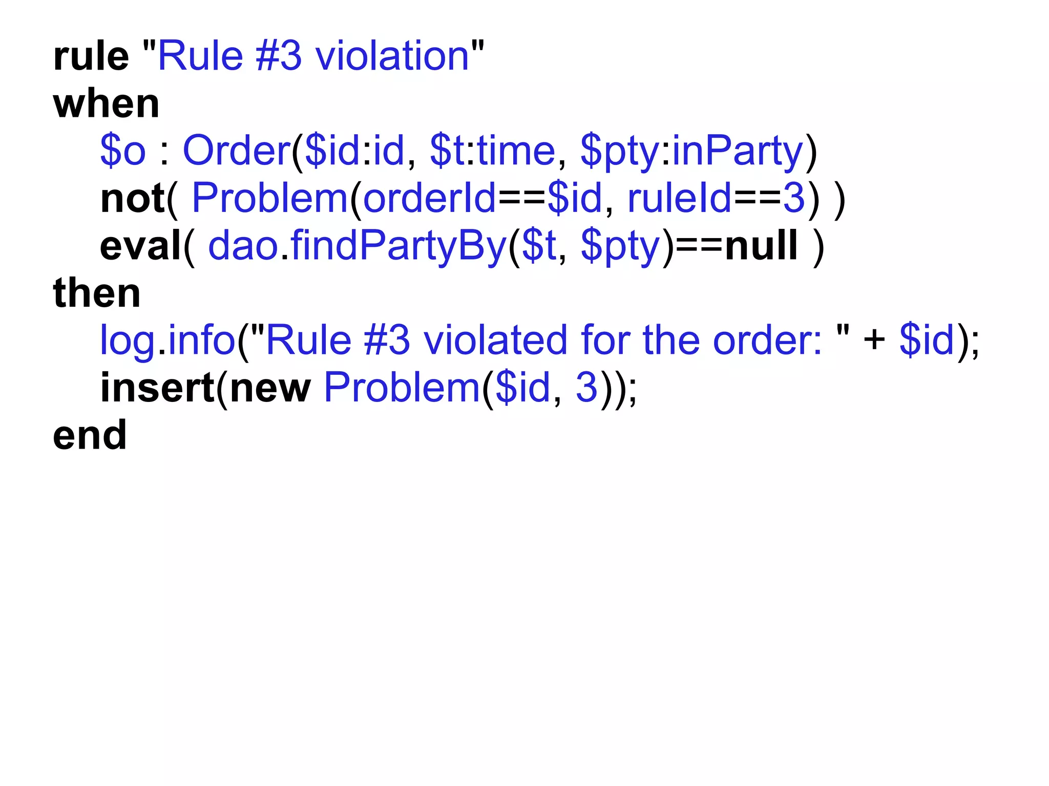 rule "Rule #3 violation"
when
  $o : Order($id:id, $t:time, $pty:inParty)
  not( Problem(orderId==$id, ruleId==3) )
  eval( dao.findPartyBy($t, $pty)==null )
then
  log.info("Rule #3 violated for the order: " + $id);
  insert(new Problem($id, 3));
end
 
