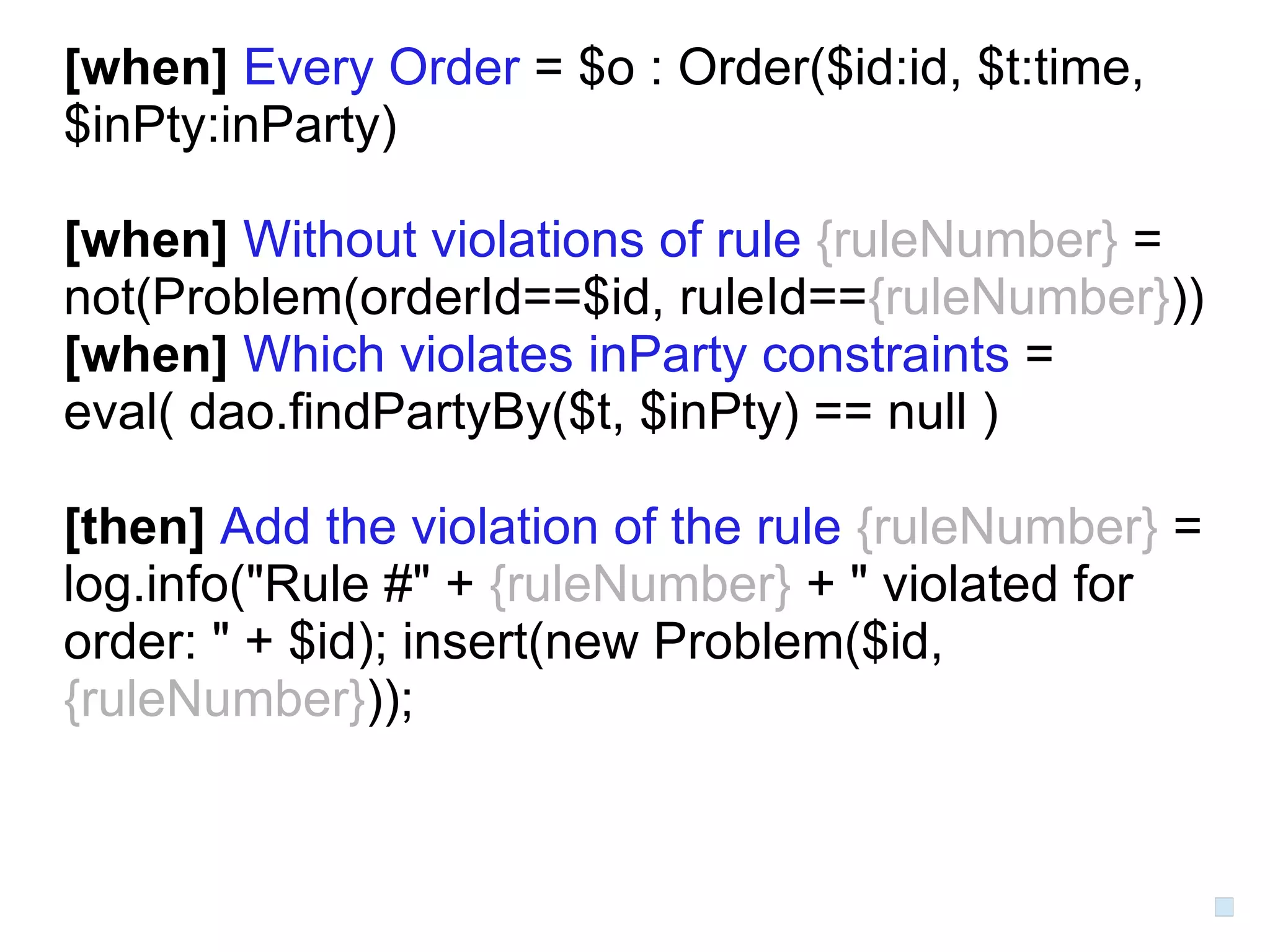 [when] Every Order = $o : Order($id:id, $t:time,
$inPty:inParty)

[when] Without violations of rule {ruleNumber} =
not(Problem(orderId==$id, ruleId=={ruleNumber}))
[when] Which violates inParty constraints =
eval( dao.findPartyBy($t, $inPty) == null )

[then] Add the violation of the rule {ruleNumber} =
log.info("Rule #" + {ruleNumber} + " violated for
order: " + $id); insert(new Problem($id,
{ruleNumber}));
 