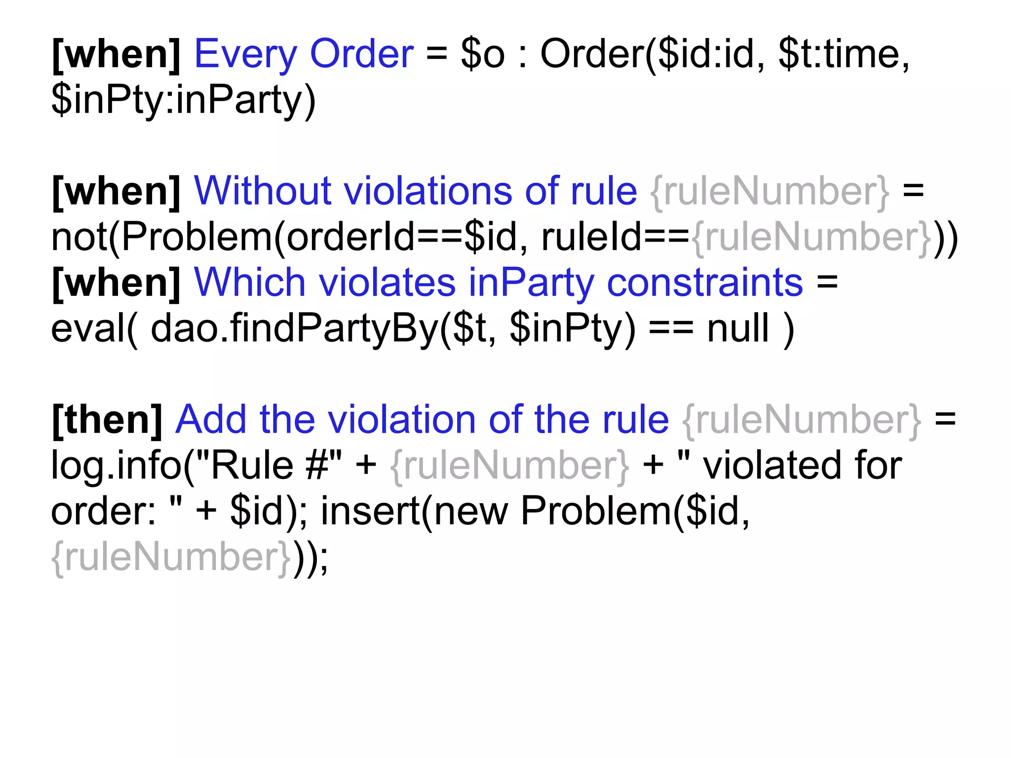 [when] Every Order = $o : Order($id:id, $t:time,
$inPty:inParty)

[when] Without violations of rule {ruleNumber} =
not(Problem(orderId==$id, ruleId=={ruleNumber}))
[when] Which violates inParty constraints =
eval( dao.findPartyBy($t, $inPty) == null )

[then] Add the violation of the rule {ruleNumber} =
log.info("Rule #" + {ruleNumber} + " violated for
order: " + $id); insert(new Problem($id,
{ruleNumber}));
 