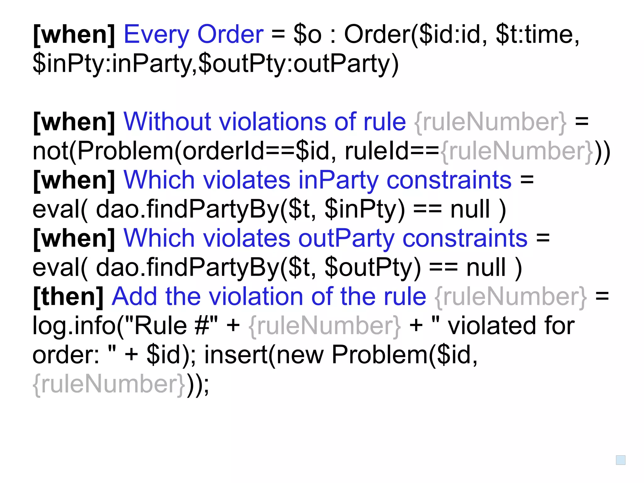 [when] Every Order = $o : Order($id:id, $t:time,
$inPty:inParty,$outPty:outParty)

[when] Without violations of rule {ruleNumber} =
not(Problem(orderId==$id, ruleId=={ruleNumber}))
[when] Which violates inParty constraints =
eval( dao.findPartyBy($t, $inPty) == null )
[when] Which violates outParty constraints =
eval( dao.findPartyBy($t, $outPty) == null )
[then] Add the violation of the rule {ruleNumber} =
log.info("Rule #" + {ruleNumber} + " violated for
order: " + $id); insert(new Problem($id,
{ruleNumber}));
 