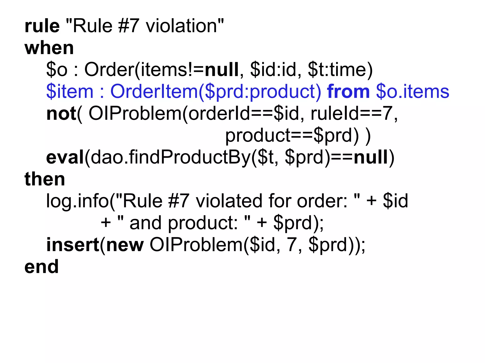 rule "Rule #7 violation"
when
  $o : Order(items!=null, $id:id, $t:time)
  $item : OrderItem($prd:product) from $o.items
  not( OIProblem(orderId==$id, ruleId==7,
                         product==$prd) )
  eval(dao.findProductBy($t, $prd)==null)
then
  log.info("Rule #7 violated for order: " + $id
         + " and product: " + $prd);
  insert(new OIProblem($id, 7, $prd));
end
 