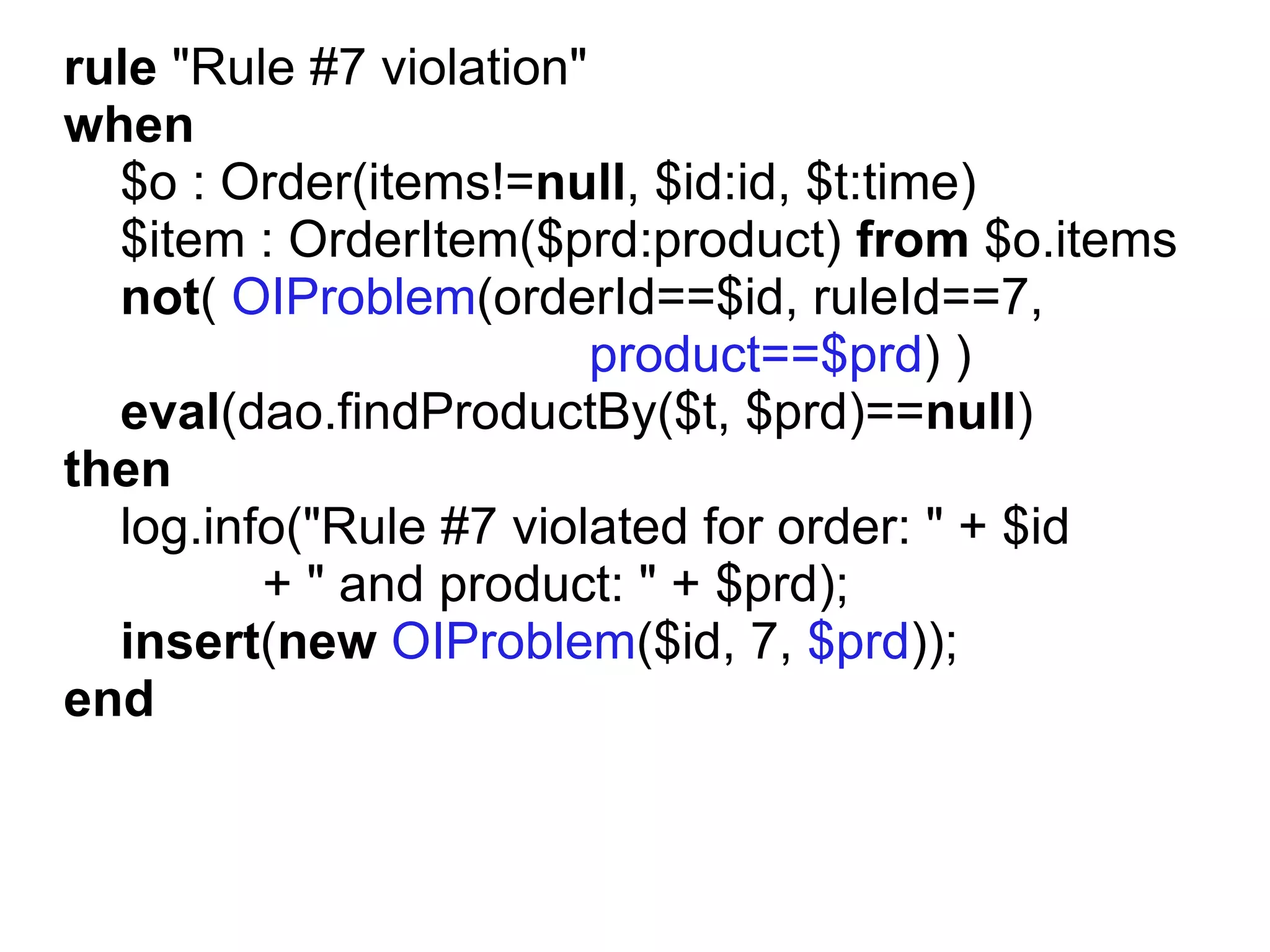 rule "Rule #7 violation"
when
  $o : Order(items!=null, $id:id, $t:time)
  $item : OrderItem($prd:product) from $o.items
  not( OIProblem(orderId==$id, ruleId==7,
                         product==$prd) )
  eval(dao.findProductBy($t, $prd)==null)
then
  log.info("Rule #7 violated for order: " + $id
         + " and product: " + $prd);
  insert(new OIProblem($id, 7, $prd));
end
 