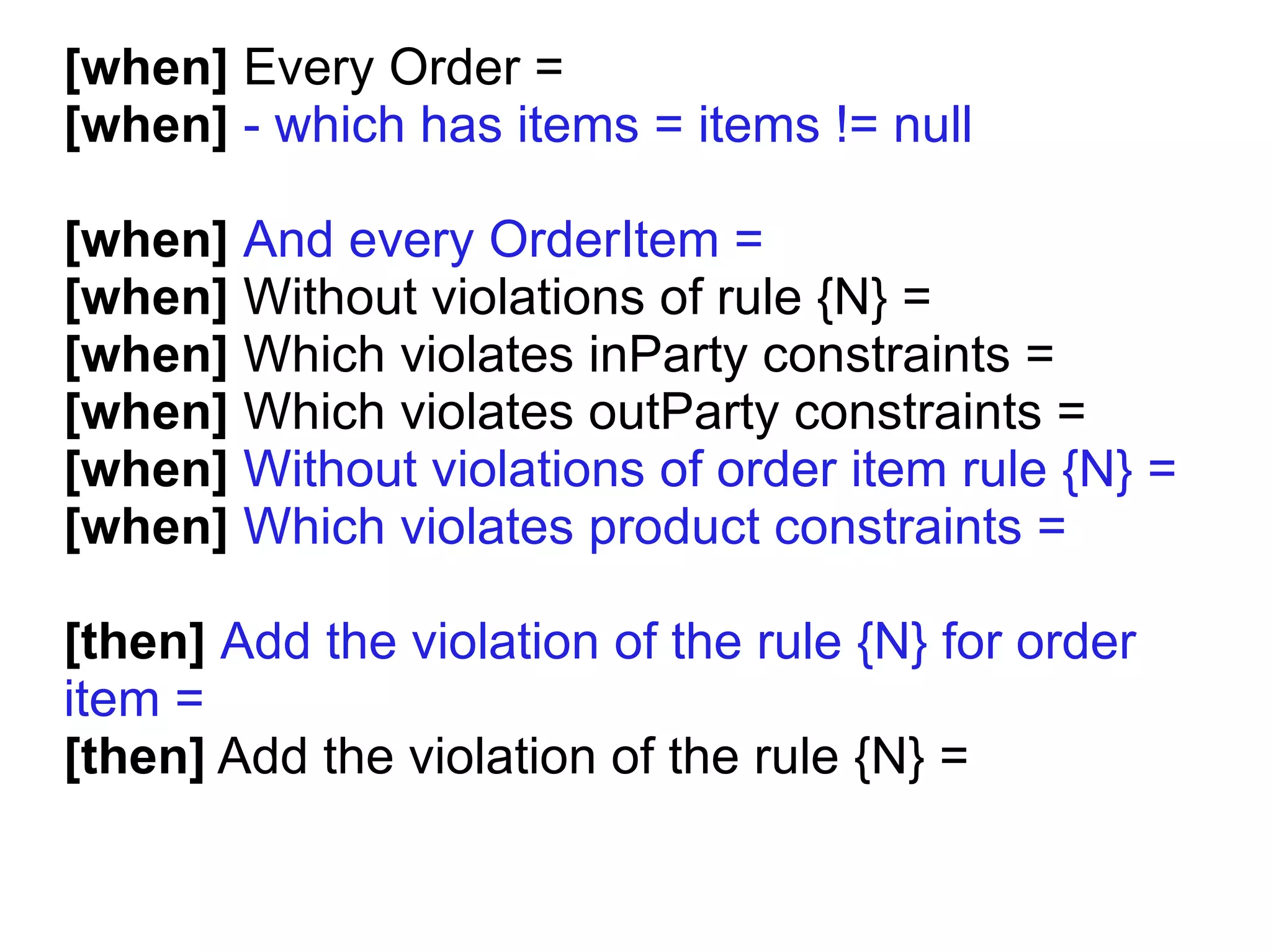 [when] Every Order =
[when] - which has items = items != null

[when] And every OrderItem =
[when] Without violations of rule {N} =
[when] Which violates inParty constraints =
[when] Which violates outParty constraints =
[when] Without violations of order item rule {N} =
[when] Which violates product constraints =

[then] Add the violation of the rule {N} for order
item =
[then] Add the violation of the rule {N} =
 