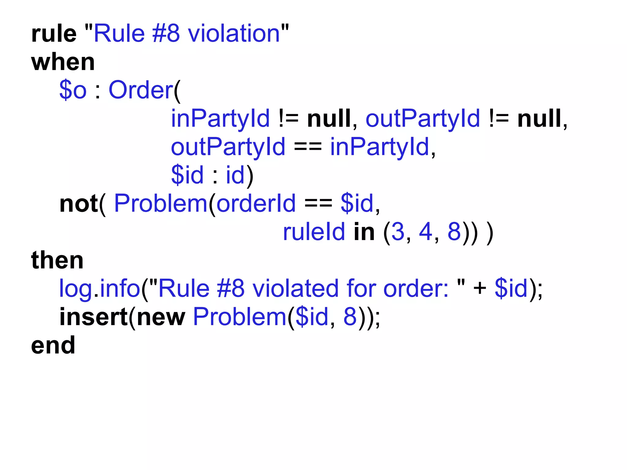 rule "Rule #8 violation"
when
  $o : Order(
             inPartyId != null, outPartyId != null,
             outPartyId == inPartyId,
             $id : id)
  not( Problem(orderId == $id,
                        ruleId in (3, 4, 8)) )
then
  log.info("Rule #8 violated for order: " + $id);
  insert(new Problem($id, 8));
end
 