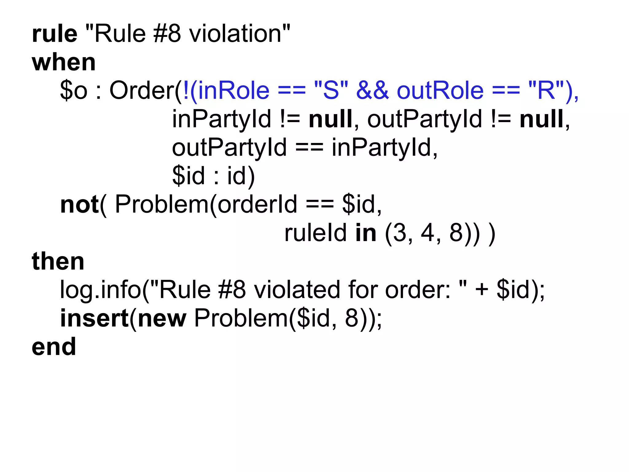 rule "Rule #8 violation"
when
  $o : Order(!(inRole == "S" && outRole == "R"),
             inPartyId != null, outPartyId != null,
             outPartyId == inPartyId,
             $id : id)
  not( Problem(orderId == $id,
                        ruleId in (3, 4, 8)) )
then
  log.info("Rule #8 violated for order: " + $id);
  insert(new Problem($id, 8));
end
 