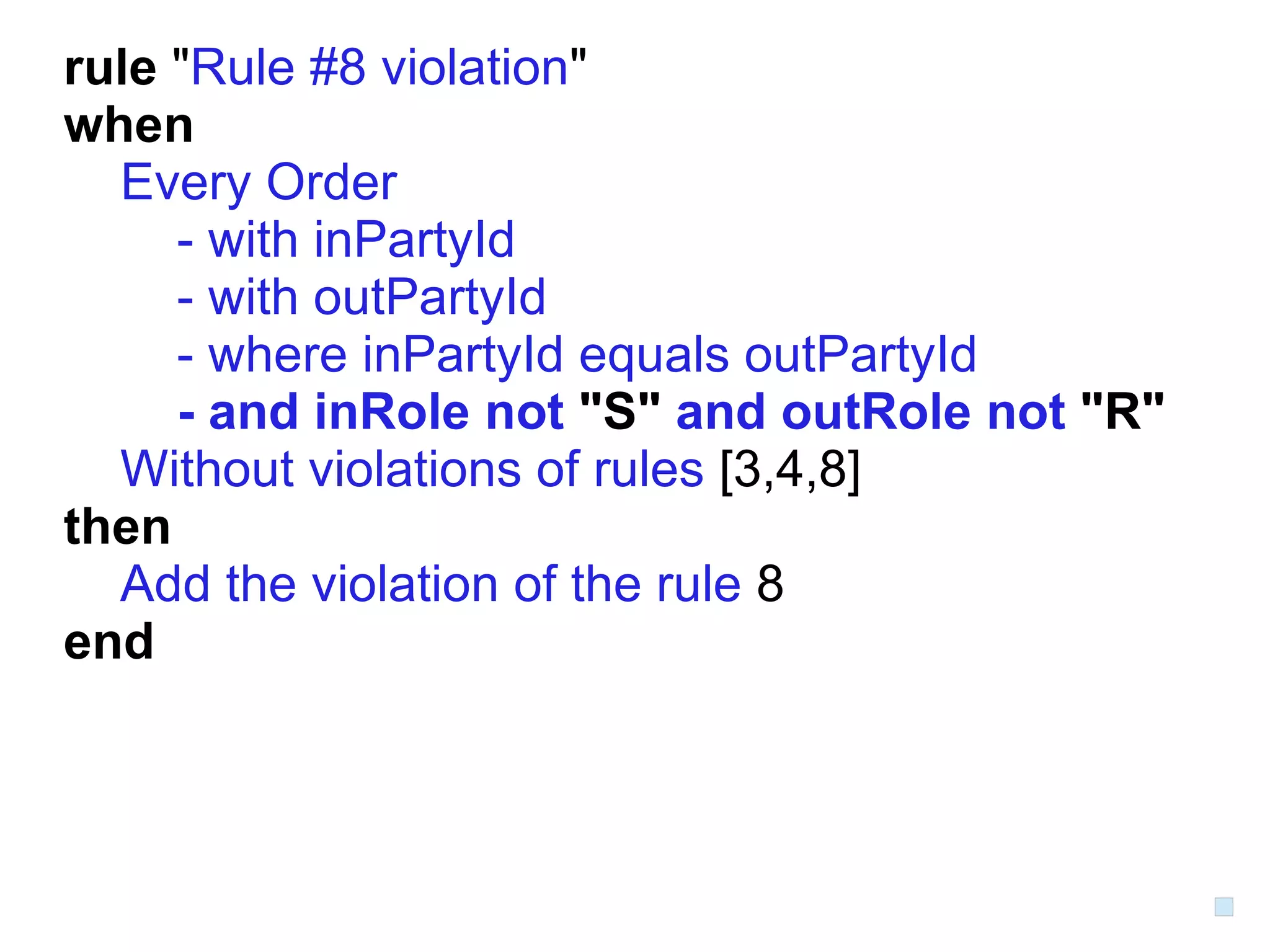 rule "Rule #8 violation"
when
  Every Order
     - with inPartyId
     - with outPartyId
     - where inPartyId equals outPartyId
     - and inRole not "S" and outRole not "R"
  Without violations of rules [3,4,8]
then
  Add the violation of the rule 8
end
 