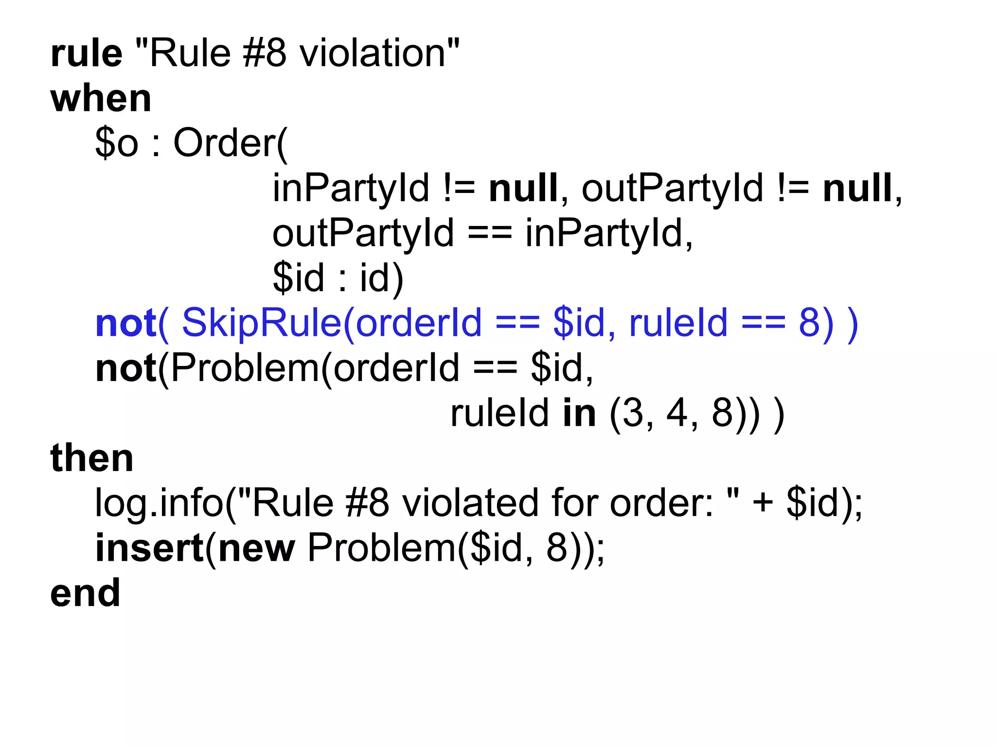rule "Rule #8 violation"
when
  $o : Order(
             inPartyId != null, outPartyId != null,
             outPartyId == inPartyId,
             $id : id)
  not( SkipRule(orderId == $id, ruleId == 8) )
  not(Problem(orderId == $id,
                        ruleId in (3, 4, 8)) )
then
  log.info("Rule #8 violated for order: " + $id);
  insert(new Problem($id, 8));
end
 