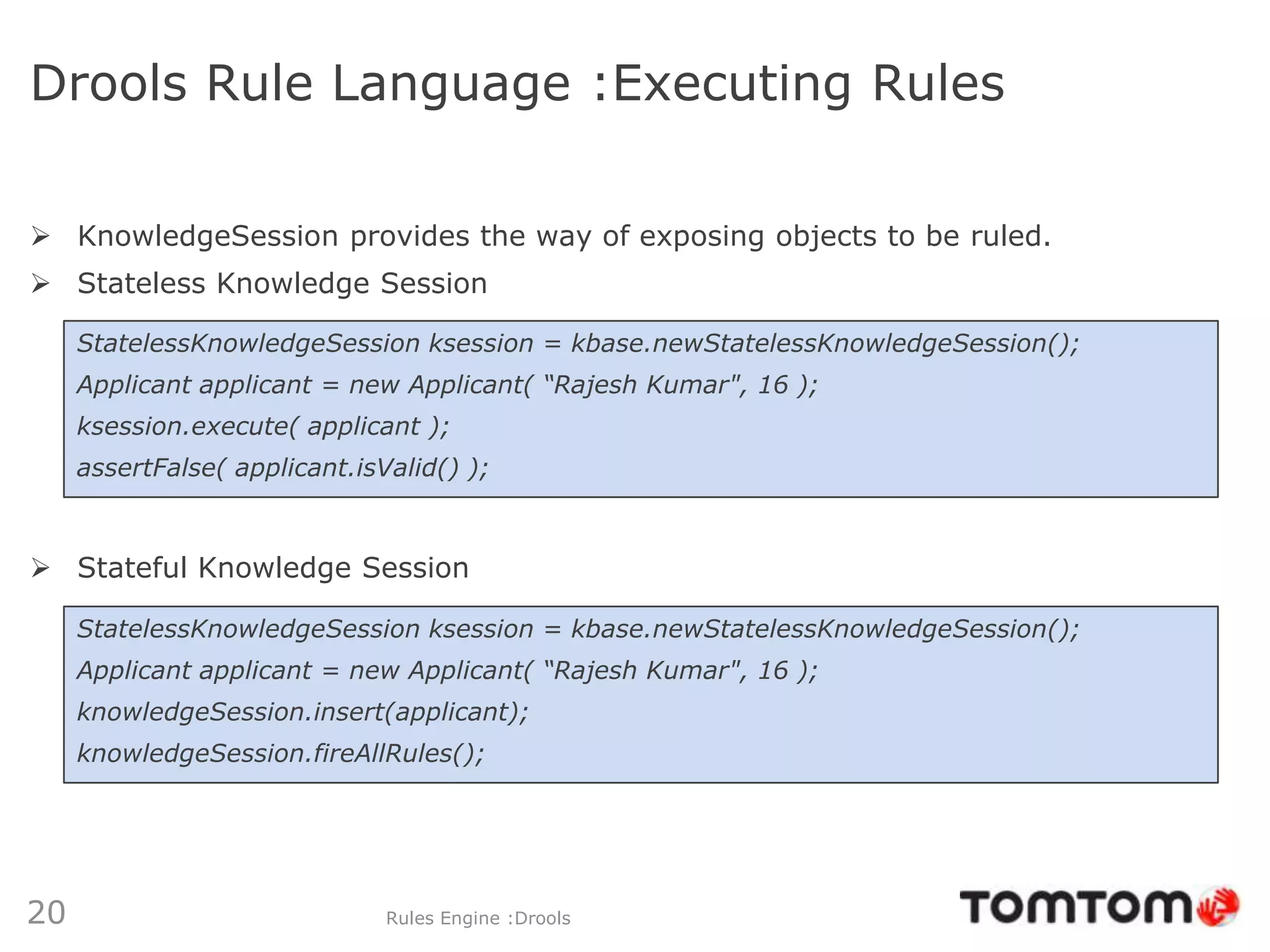 Drools Rule Language :Executing Rules

 KnowledgeSession provides the way of exposing objects to be ruled.
 Stateless Knowledge Session

     StatelessKnowledgeSession ksession = kbase.newStatelessKnowledgeSession();
     Applicant applicant = new Applicant( “Rajesh Kumar", 16 );
     ksession.execute( applicant );
     assertFalse( applicant.isValid() );



 Stateful Knowledge Session

     StatelessKnowledgeSession ksession = kbase.newStatelessKnowledgeSession();
     Applicant applicant = new Applicant( “Rajesh Kumar", 16 );
     knowledgeSession.insert(applicant);
     knowledgeSession.fireAllRules();




20                             Rules Engine :Drools
 