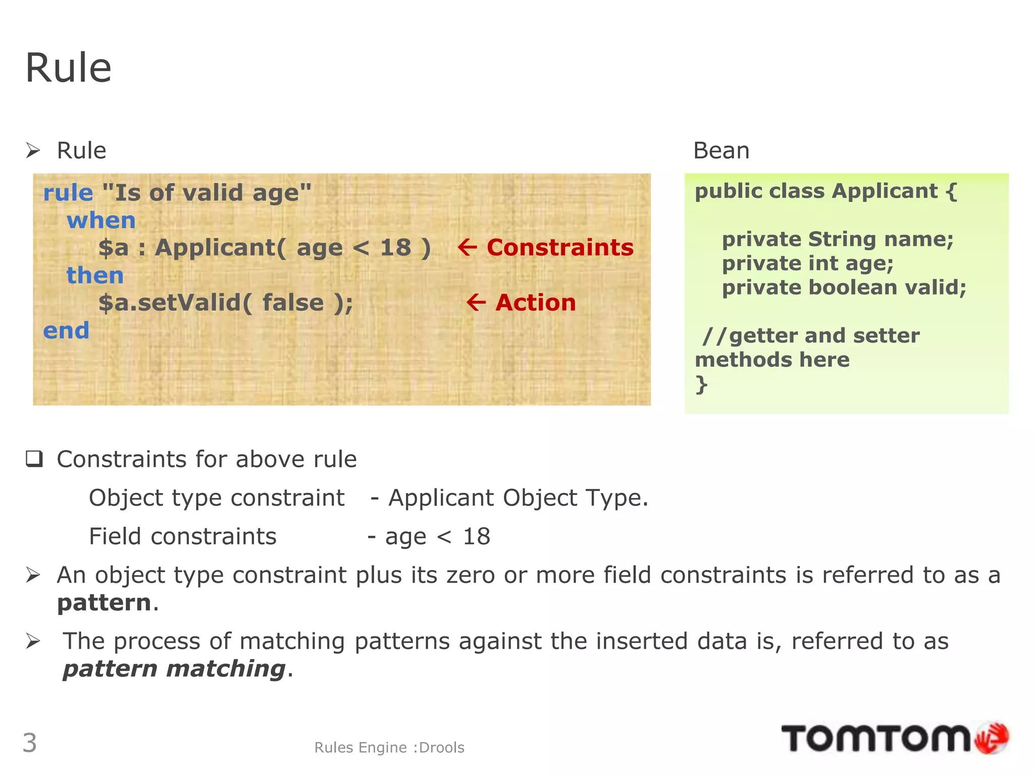 Rule
 Rule                                                       Bean
    rule "Is of valid age"                                   public class Applicant {
      when
         $a : Applicant( age < 18 )           Constraints     private String name;
                                                               private int age;
      then                                                     private boolean valid;
         $a.setValid( false );                     Action
    end                                                      //getter and setter
                                                             methods here
                                                             }


 Constraints for above rule
       Object type constraint     - Applicant Object Type.
       Field constraints         - age < 18
 An object type constraint plus its zero or more field constraints is referred to as a
  pattern.
 The process of matching patterns against the inserted data is, referred to as
  pattern matching.


3                          Rules Engine :Drools
 