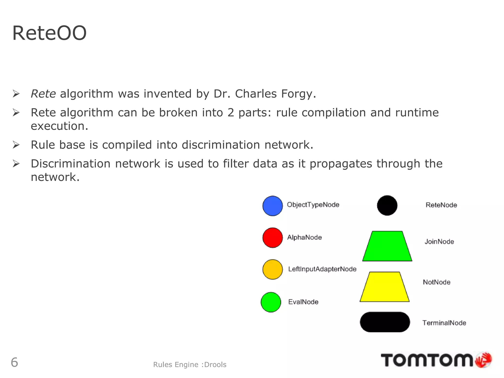ReteOO

 Rete algorithm was invented by Dr. Charles Forgy.
 Rete algorithm can be broken into 2 parts: rule compilation and runtime
  execution.
 Rule base is compiled into discrimination network.
 Discrimination network is used to filter data as it propagates through the
  network.




6                       Rules Engine :Drools
 