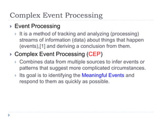 Complex Event Processing
 Event Processing
 It is a method of tracking and analyzing (processing)
streams of information (data) about things that happen
(events),[1] and deriving a conclusion from them.
 Complex Event Processing (CEP)
 Combines data from multiple sources to infer events or
patterns that suggest more complicated circumstances.
 Its goal is to identifying the Meaningful Events and
respond to them as quickly as possible.
 