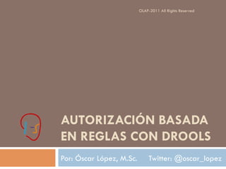 OLAP-2011 All Rights Reserved




AUTORIZACIÓN BASADA
EN REGLAS CON DROOLS
Por: Óscar López, M.Sc.        Twitter: @oscar_lopez
 