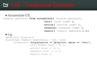 LHS - Conditional Elements
 ● Accumulate CE:
<result pattern> from accumulate( <source pattern>,
                           init( <init code> ),
                           action( <action code> ),
                           reverse( <reverse code> ),
                           result( <result expression>))
 ● e.g.
 $playlist: Playlist()
 $jazzSongs: Number( doubleValue > 100 ) from
       accumulate( Song(playlist == $playlist, genre == "Jazz"),
                   init( double total = 0; ),
                   action( total += 1; ),
                   reverse( total -= 1; ),
                   result( total ))
 