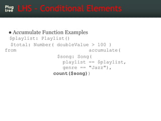 LHS - Conditional Elements

 ● Accumulate Function Examples
  $playlist: Playlist()
  $total: Number( doubleValue > 100 )
from                         accumulate(
                  $song: Song(
                    playlist == $playlist,
                    genre == "Jazz"),
                 count($song))
 