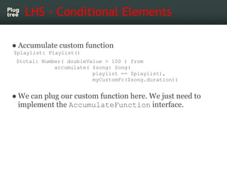 LHS - Conditional Elements

● Accumulate custom function
$playlist: Playlist()
 $total: Number( doubleValue > 100 ) from
             accumulate( $song: Song(
                         playlist == $playlist),
                         myCustomFc($song.duration))


● We can plug our custom function here. We just need to
  implement the AccumulateFunction interface.
 