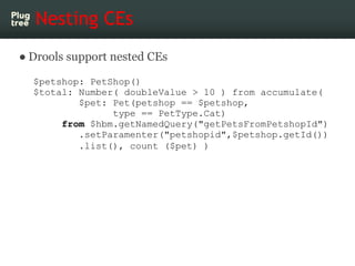 Nesting CEs
● Drools support nested CEs

  $petshop: PetShop()
  $total: Number( doubleValue > 10 ) from accumulate(
          $pet: Pet(petshop == $petshop,
                type == PetType.Cat)
       from $hbm.getNamedQuery("getPetsFromPetshopId")
          .setParamenter("petshopid",$petshop.getId())
          .list(), count ($pet) )
 