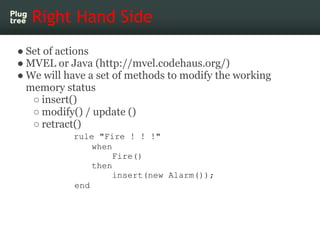 Right Hand Side
● Set of actions
● MVEL or Java (http://mvel.codehaus.org/)
● We will have a set of methods to modify the working
  memory status
   ○ insert()
   ○ modify() / update ()
   ○ retract()
           rule "Fire ! ! !"
               when
                    Fire()
               then
                    insert(new Alarm());
           end
 
