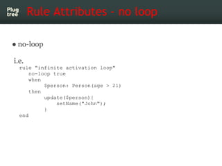 Rule Attributes - no loop

● no-loop

i.e.
  rule "infinite activation loop"
      no-loop true
      when
           $person: Person(age > 21)
      then
           update($person){
               setName("John");
           }
  end
 
